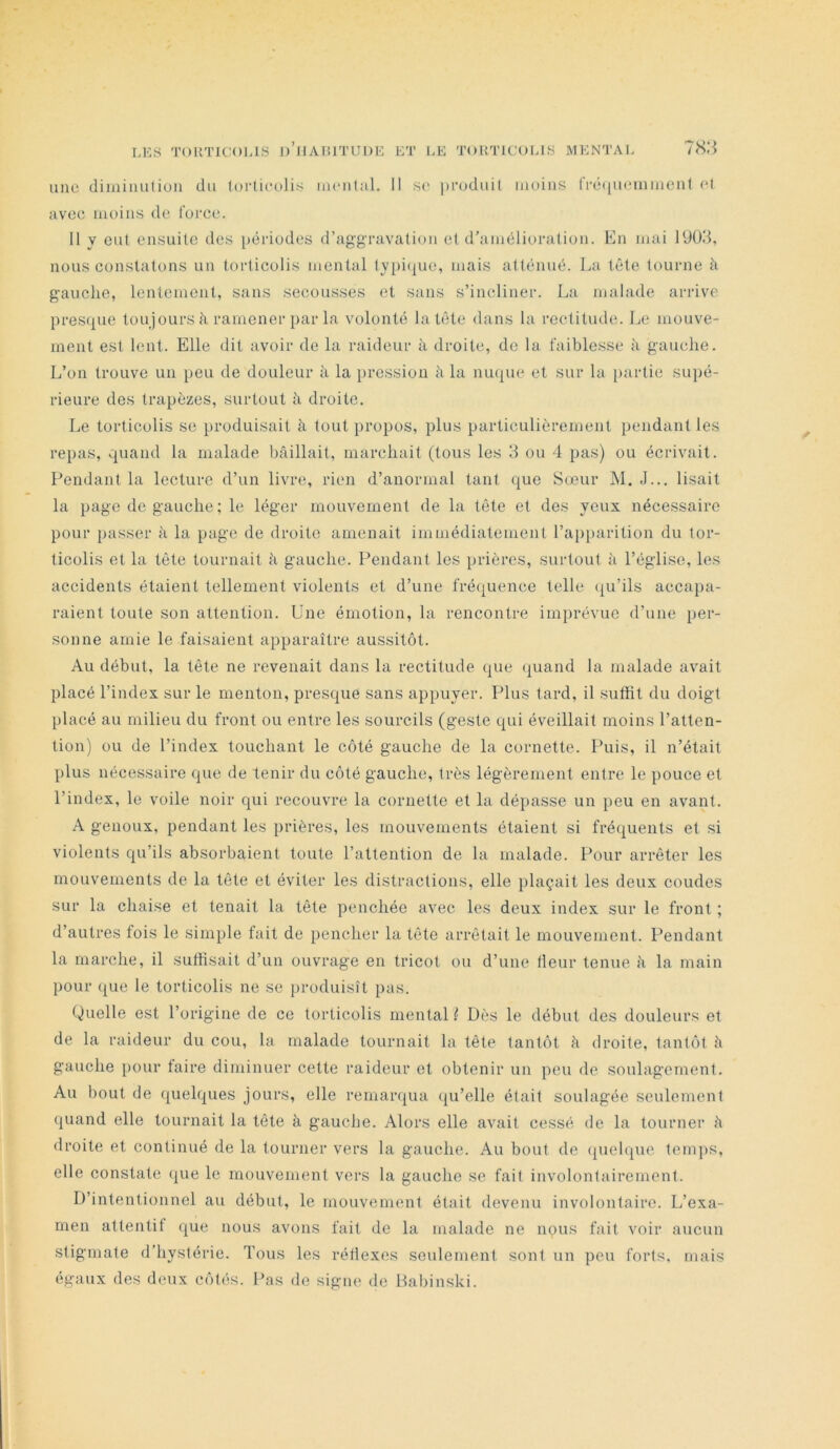 Lies TOimCOLlS d’iiamitude ET LE TORTICOLIS MENTAL IH'A une diminution du lorticolis incntal. Il se produit moins (répuommenl et avec moins de force. Il y eut ensuite des périodes d’aggravation et d’amélioration. En mai 1ÜÜ3, nous constatons un torticolis mental typi(iue, mais atténué. La tête tourne à gauche, lentement, sans secousses et sans s’incliner. La malade arrive l)res(j[ue toujours à ramener par la volonté la tête dans la rectitude. Le mouve- ment est lent. Elle dit avoir de la raideur à droite, de la faiblesse à gauche. L’on trouve un peu de douleur à la pression à la lunue et sur la i)artie supé- rieure des trapèzes, surtout à droite. Le torticolis se produisait à tout propos, plus particulièrement pendant les Pendant la lecture d’un livre, rien d’anormal tant que Sœur M. J... lisait la page de gauche ; le léger mouvement de la tête et des yeux nécessaire pour [)asser h la page de droite amenait immédiatement l’api)arition du tor- ticolis et la tête tournait à gauche. Pendant les prières, surtout à l’église, les accidents étaient tellement violents et d’une fréquence telle (ju’ils accapa- raient toute son attention. Une émotion, la rencontre imprévue d’une per- sonne amie le faisaient apparaître aussitôt. Au début, la tête ne revenait dans la rectitude que quand la malade avait placé l’index sur le menton, presque sans appuyer. Plus tard, il suffit du doigt placé au milieu du front ou entre les sourcils (geste qui éveillait moins l’atten- tion) ou de l’index touchant le côté gauche de la cornette. Puis, il n’était plus nécessaire que de tenir du côté gauche, très légèrement entre le pouce et l’index, le voile noir qui recouvre la cornette et la dépasse un peu en avant. A genoux, pendant les prières, les mouvements étaient si fréquents et si violents qu’ils absorbaient toute l’attention de la malade. Pour arrêter les mouvements de la tête et éviter les distractions, elle plaçait les deux coudes sur la chaise et tenait la tête penchée avec les deux index sur le front ; d’autres fois le simple fait de pencher la tête arrêtait le mouvement. Pendant la marche, il suffisait d’un ouvrage en tricot ou d’une fleur tenue à la main pour (jue le torticolis ne se produisît pas. Quelle est l’origine de ce torticolis mental ^ Dès le début des douleurs et de la raideur du cou, la malade tournait la tête tantôt à droite, tantôt à gauche i)Our taire diminuer cette raideur et obtenir un peu de soulagement. Au bout de quelques jours, elle remarqua (ju’elle était soulagée seulement (juand elle tournait la tête à gauche. Alors elle avait cessé de la tourner à droite et continué de la tourner vers la gauche. Au bout de quelque temps, elle constate que le mouvement vers la gauche se fait involontairement. D’intentionnel au début, le mouvement était devenu involontaire. L’exa- men attentif que nous avons fait de la malade ne nous fait voir aucun stigmate d’hystérie. Tous les réflexes seulement sont un peu forts, mais égaux des deux côtés. Pas de signe de Babinski. /