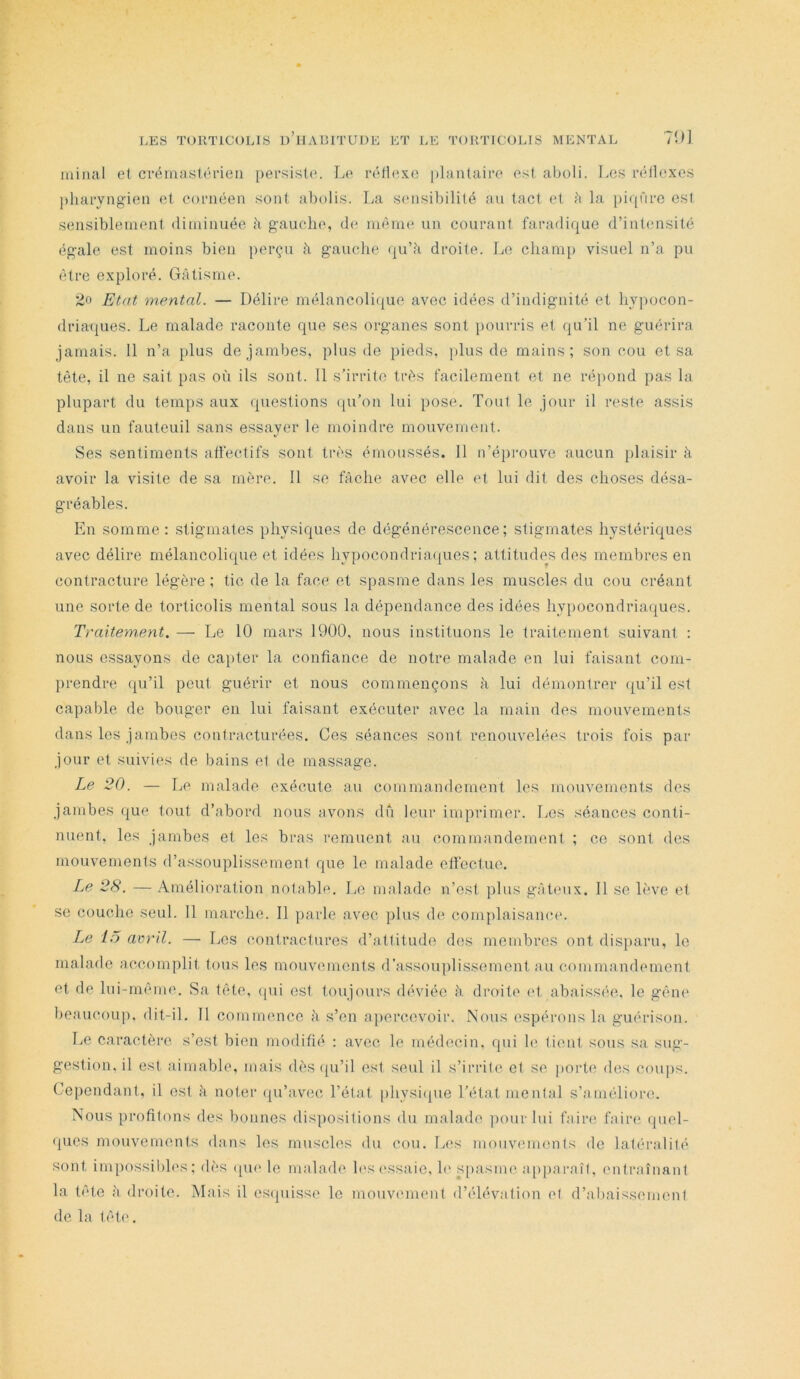 0] minai et crémastérieii persiste. Le réfle.KO |)lantaire est aboli. T.es réllexes pharyngien et cornéen sont abolis. La sensibilité an tact et ii la picp'iro est sensiblement diminuée h gauche, de même un courant faradique d’intensité égale est moins bien perçu à gauche (lu’ii droite. Le champ visuel n’a pu être exploré. Gâtisme. Etat mental. — Délire mélancolique avec idées d’indignité et hypocon- drimpies. Le malade raconte que ses organes sont pourris et qu’il ne guérira jamais. 11 n’a plus de jambes, plus de pieds, })lus de mains; son cou et sa tète, il ne sait pas où ils sont. 11 s’irrite très facilement et ne ré))ond pas la plupart du temps aux questions qu’on lui pose. Tout le jour il reste assis dans un fauteuil sans essayer le moindre mouvement. Ses sentiments atfectifs sont très émoussés. 11 n’éiirouve aueun plaisir à avoir la visite de sa mère. 11 se fâche avec elle et lui dit des choses désa- gréables. En somme: stigmates physiques de dégénérescence; stigmates hystériques avec délire mélancolique et idées hypocondrimpies ; attitudes des membres en contracture légère ; tic de la face et spasme dans les muscles du cou créant une sorte de torticolis mental sous la dépendance des idées hypocondriaques. Traitem,ent. — Le 10 mars 1900. nous instituons le traitement suivant : nous essayons de cai)ter la confiance de notre malade en lui faisant com- prendre (|u’il peut guérir et nous commençons â lui démontrer (|u’il est capable de bouger en lui faisant exécuter avec la main des mouvements dans les jambes contracturées. Ces séances sont renouvelées trois fois par jour et suivies de bains et de massage. Le 20. — Le malade exécute au commandement les mouvements des jambes que tout d’abord nous nvons dû leur imprimer. Les séances conti- nuent, les jambes et les bras remuent au commandement ; ce sont des mouvements d’assouplissement que le malade efiectue. Ze 28. — Amélioration notable. Le malade n’est plus gâteux. Il se lève et se couche seul. Il marche. Il [larle avec plus de complaisamu'. Le 15 aord. — Les contractures d’attitude des membres ont disparu, le malade accomplit tous les mouvements d’assouplissement au commandement et de lui-même. Sa tête, (pii est toujours déviée â. droite et abaissée, le gêni' beaucoup, dit-il. Il commence h s’en apercevoir. Nous espérons la guérison. Le caractère s’est bien modifié : avec le médecin, qui le tient sous sa sug- gestion, il est aimable, mais dès (ju’il est seul il s’irrite et se porte des coups. Cependant, il est â noter ([u’avec l’état [ihysiipie l’état mental s’améliore. Nous profitons des bonnes dispositions du malade ])our lui faire faiia* (piel- ques mouvements dans les muscles du cou. Les mouveimmts de latéralité sont impossibles; dès (pu* le malade h'si'ssaie, h' S[)asme apjiaraîl, entraînant la tête à droite. Mais il es(piisse le mouvement d’élévation et d’abaissement de la tête.