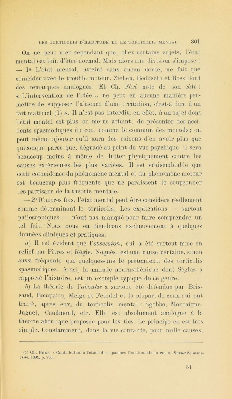 Ou iKi pont nier cependant que, chez certains sujets, l’état mental est loin d’ètre normal. Mais alors um‘ division s’impose : — lo L’état mental, atteint sans aucun doute, ne fait que coïncider avec le trouble moteur. Zielien, Bedusclii et Bossi font des remarques analogues. Et Ch. Féré note de son coté ; « L’intervention de l’idée... ne peut en aucune manière per- mettre de supposer l’absence d’une irritation, c’est-à dire d’un fait matériel (1) ». Il n’est pas interdit, en effet, à un sujet dont l’état mental est plus ou moins atteint, de présenter des acci- dents spasmodiques du cou, comme le commun des mortels ; on peut même ajouter qu’il aura des raisons d’en avoir plus que quiconque parce que, dégradé au point de vue psychique, il sera beaucoup moins à même de lutter physiquement contre les causes extérieures les plus variées. Il est vraisemblable que cette coïncidence du phénomène mental et du phénomène moteur est beaucoup plus fréquente que ne paraissent le soupçonner les partisans de la théorie mentale. — 2'^ D’autres fois, l’état mental peut être considéré réellement comme déterminant le torticolis. Les explications — surtout philosophiques — n’ont pas manqué pour faire comprendre un tel fait. Nous nous en tiendrons exclusivement à quelques données cliniques et pratiques. a) Il est évident que l'obsession, qui a été surtout mise en relief par Pitres et Régis, Noguès, estime cause certaine, sinon aussi fréquente que quelques-uns le prétendent, des torticolis spasmodiques. Ainsi, la malade neurasthénique dont Séglas a rapporté l’histoire, est un exemple typique de ce genre. b) La théorie de l'aboulie a surtout été défendue par Bris- saud, Bompaire, Meige et Feindel et la plupart de ceux qui ont traité, après eux, du torticolis mental : Sgobbo, Montaigne, Jugnet, Caudmont, etc. Elle est absolument analogue à la théorie aboulique proposée pour les tics. Le principe en est très simple. Constamment, dans la vie courante, pour mille causes. (1) Ch, Féré, « Contribution à l'étude des spasmes fonctionnels du cou », Revue de méde- cine, 18D4, p. 750.