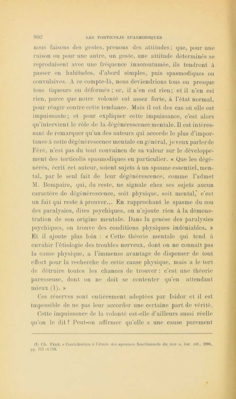 nous l'aisoiis des gestes, prenons des nttitndes; que, pour une raison on })onr une antre, un geste, une attitude déterminés se reproduisent avec une fréquence iiiaccoutuniée, ils tendront à passer en habitudes, d’abord simples, puis spasmodiques ou convulsives. A ce compte-là, uous deviendrions tous on presque tous tiqueurs ou déformés ; or, il ii’en. est rien; et il n’en est rien, parce que notre volonté est assez forte, à l’état normal, pour réagir contre cette tendance. Mais il est des cas où elle est impuissante; et pour expliquer cette impuissance, c’est alors qu’intervient le rôle de la dégénérescence mentale. Il est intéres- sant de remarquer qu’un des auteurs qui accorde le plus d’impor- tance à cette dégénérescence mentale en général, je veux parler de Féré, n’est pas du tout convaincu de sa valeur sur le développe- ment des torticolis spasmodiques en particulier. « Que les dégé- nérés, écrit cet auteur, soient sujets à un spasme essentiel, men- tal, par le seul fait de leur dégénérescence, comme l’admet M. Bompaire, qui, du reste, ne signale chez ses sujets aucun caractère de dégénérescence, soit pbysi([ue, soit mental,' c’est un fait qui reste à prouver... En rapprochant le spasme du cou des paralysies, dites psychiques, on n’ajoute rien à la démons- tration de son origine mentale. Dans la genèse des paralysies psychiques, on trouve des conditions physiques indéniables. » Et il ajoute plus loin : « Cette théorie mentale qui tend à envahir l’étiologie des troubles nerveux, dont on ne connaît pas la cause physique, a l’immense avantage de dispenser de tout effort pour la recherche de cette cause physique, mais a le tort de détruire toutes les chances de trouver : c’est une théorie paresseuse, dont on ne doit se contenter qu’en attendant mieux (1). » Ces réserves sont entièrement adoptées par Isidor et il est impossible de ne pas leur accord(‘r une c(‘rtaine part de vérité. (fette impuissance de la volonté est-elh‘ d’ailleurs aussi réelle qu’on le dit ? Pent-on atlirmer qu’elle a une cause purement (1) cil. Kkiuc, « Güiilribiitioii à l'éliulo dfis spiismes foiiclioniicls du cou », loc. cit., ISU'i, P)i. 757 l't 7.58.