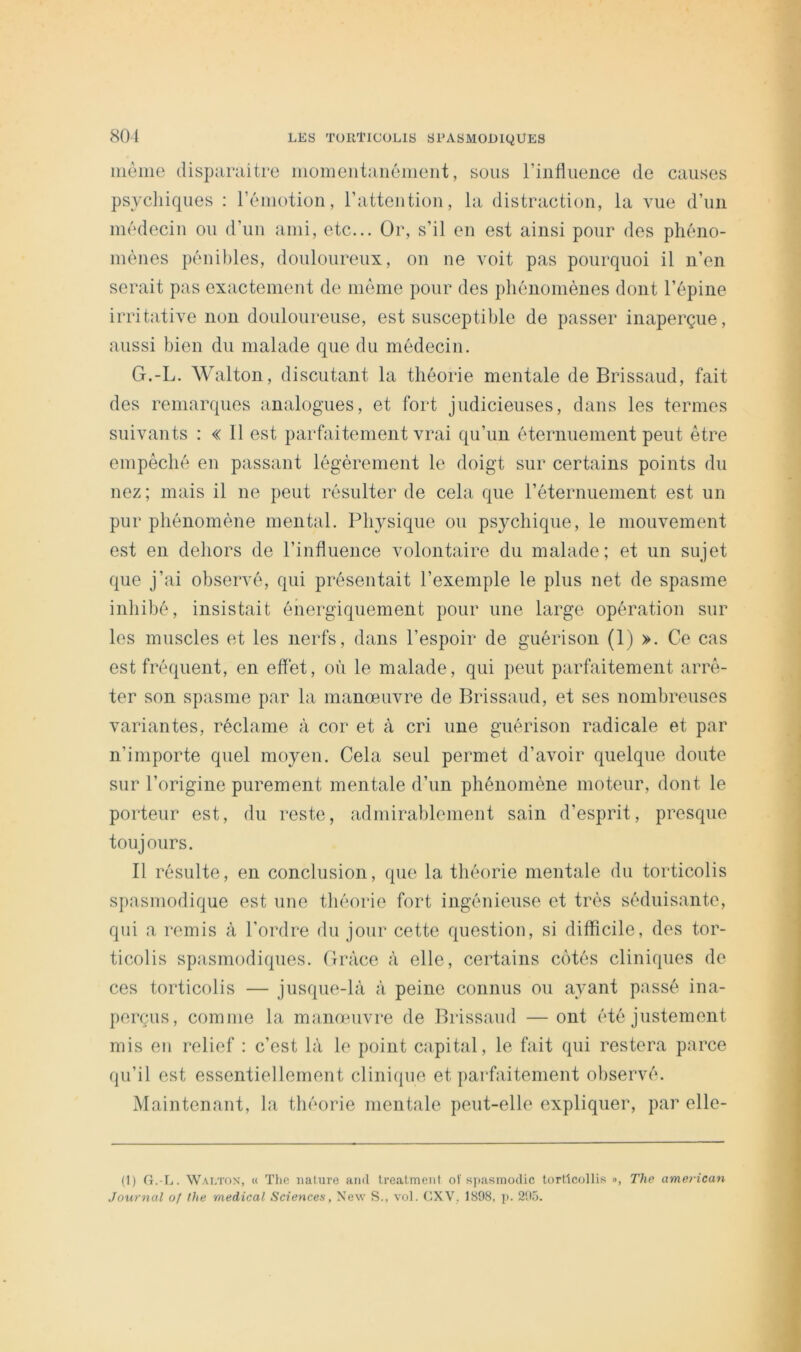 iiiome clisparaitre iiiomentaiiéiiieiit, sous rinliiieiice de causes psychiques : réuiotion, ratteiitiou, la distraction, la vue d’un médecin ou d’un ami, etc... Or, s’il en est ainsi pour des phéno- mènes pénibles, douloureux, on ne voit pas pourquoi il n’en serait pas exactement de môme pour des phénomènes dont l’épine irritative non douloureuse, est susceptible de passer inaperçue, aussi bien du malade que du médecin. G.-L. Walton, discutant la théorie mentale de Brissaud, fait des remarques analogues, et fort judicieuses, dans les termes suivants : « 11 est parfaitement vrai qu’un éternuement peut être empêché en passant légèrement le doigt sur certains points du nez ; mais il ne peut résulter de cela que l’éternuement est un pur phénomène mental. Physique ou psychique, le mouvement est en dehors de l’influence volontaire du malade; et un sujet que j’ai observé, qui présentait l’exemple le plus net de spasme inhibé, insistait énergiquement pour une large opération sur les muscles et les nerfs, dans l’espoir de guérison (1) >. Ce cas est fréquent, en effet, où le malade, qui peut parfaitement arrê- ter son spasme par la manœuvre de Brissaud, et ses nombreuses variantes, réclame à cor et à cri une guérison radicale et par n’importe quel moyen. Cela seul permet d’avoir quelque doute sur l’origine purement mentale d’un phénomène moteur, dont le porteur est, du reste, admirablement sain d’esprit, presque toujours. Il résulte, en conclusion, que la théorie mentale du torticolis spasmodique est une théorie fort ingénieuse et très séduisante, qui a remis à l’ordre du jour cette question, si difficile, des tor- ticolis spasmodiques. Grâce à elle, certains cotés cliniques de ces torticolis — jusque-là à peine connus ou ayant passé ina- perçus, comme la manœuvre de Brissaud — ont été justement mis en relief : c’est là le point capital, le fait qui restera parce qu’il est essentiellement clinique et parfaitement observé. Maintenant, la théorie mentale peut-elle expliquer, par elle- (1) G.-L. W.u.TON, « Tlie iialure and Ireatment of s])asmodic lorllcollis », The ameriean Journal of the medical Sciences, New S., vol. CXV, 1898, j). 2!>o.