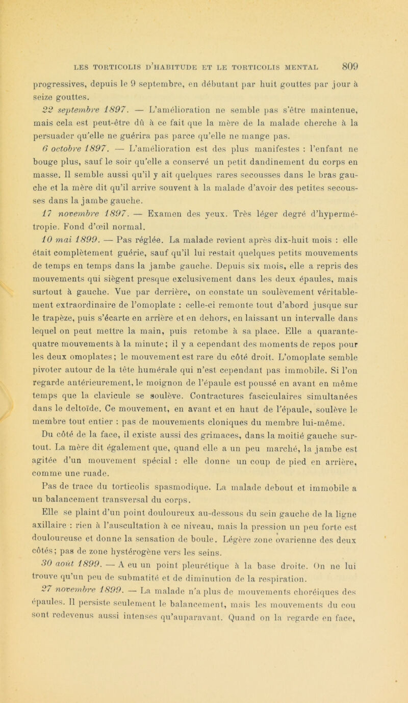 progressives, depuis le 9 septembre, en débutant par huit gouttes j>ar jour à seize gouttes. 22 septembre 1897. — L’amélioration ne semble [)as s’être maintenue, mais cela est peut-être dû à ce fait (pie la mère de la malade cherche à la persuader (pLelle ne guérira pas parce (ju’elle ne mange pas. 6 octobre 1897. — L’amélioration est des plus manifestes : l’enfant ne bouge plus, sauf le soir qu’elle a conservé un petit dandinement du corps en masse. 11 semble aussi qu’il y ait quelques rares secousses dans le bras gau- che et la mère dit qu’il arrive souvent à la malade d’avoir des petites secous- ses dans la jambe gauche. 17 novembre 1897. — Examen des yeux. Très léger degré d’hypermé- tropie. Fond d’œil normal. 10 mai 1899. — Pas réglée. La malade revient après dix-huit mois : elle était complètement guérie, sauf qu’il lui restait quelques petits mouvements de temps en temps dans la jambe gauche. Depuis six mois, elle a repris des mouvements qui siègent prest^ue exclusivement dans les deux épaules, mais surtout à gauche. Vue par derrière, on constate un soulèvement véritable- ment extraordinaire de l’omoplate ; celle-ci remonte tout d’abord jusque sur le trapèze, puis s’écarte en arrière et en dehors, en laissant un intervalle dans lequel on peut mettre la main, puis retombe à sa place. Elle a quarante- quatre mouvements à la minute; il y a cependant des moments de repos pour les deux omoplates; le mouvement est rare du côté droit. L’omoplate semble pivoter autour de la tête humérale qui n’est cependant pas immobile. Si l’on regarde antérieurement, le moignon de l’épaule e.st poussé en avant en même temps que la clavicule se soulève. Contractures fasciculaires simultanées dans le deltoïde. Ce mouvement, en avant et en haut de l’épaule, soulève le membre tout entier : pas de mouvements cloniques du membre lui-même. Du côté de la face, il existe aussi des grimaces, dans la moitié gauche sur- tout. La mère dit également que, quand elle a un peu marché, la jambe est agitée d’un mouvement spécial : elle donne un couj) de pied en arrière, comme une ruade. Pas de trace du torticolis spasmodique. La malade debout et immobile a un balancement transversal du corps. Elle se plaint d’un point douloureux au-dessous du sein gauche de la ligne axillaire : rien à l’auscultation h ce niveau, mais la pression un peu forte est douloureuse et donne la sensation de boule. Légère zone ovarienne des deux côtés; pas de zone hystérogène vers les seins. 30 août 1899. — A eu un point pleurétique à la base droite. On ne lui trouve qu un peu de submatilé et de diminution de la respiration. 2/ novembre 1899. — La malade n’a plus de mouvements choréiques des épaulés. 11 persiste seulement le balancement, mais les mouvements du cou sont redevenus aussi intenses qu’auparavant. Quand on la regarde en face.