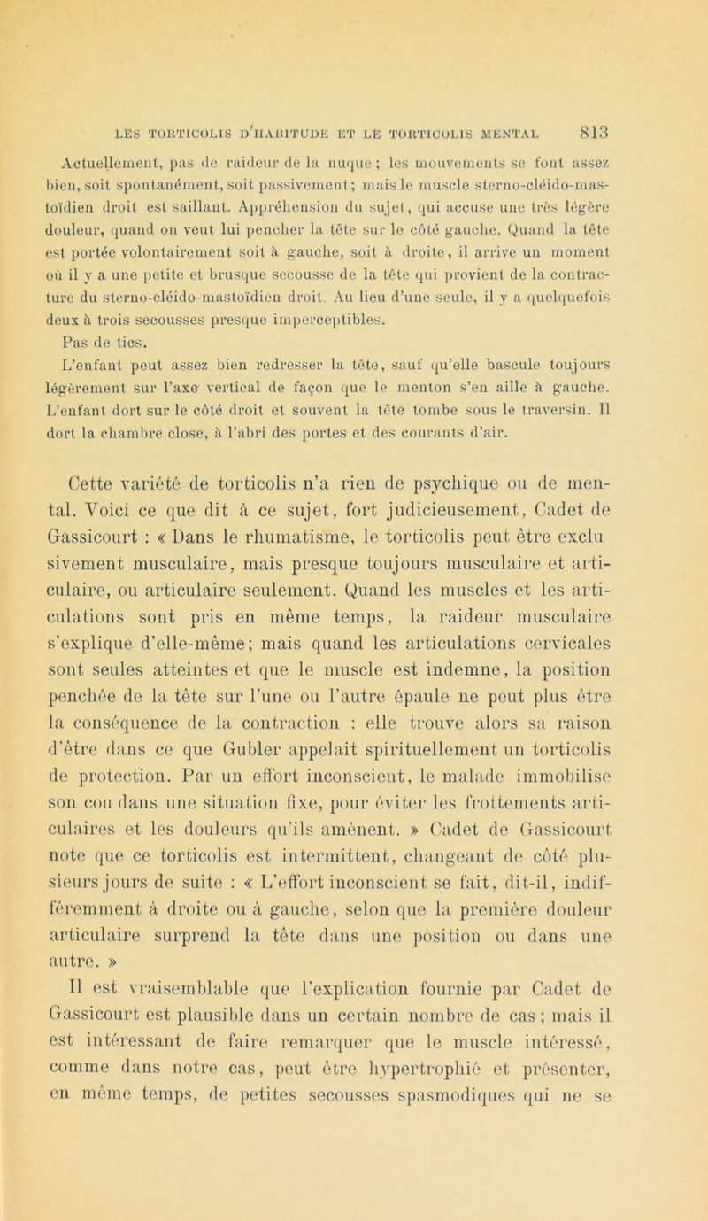 Actuenemenl, pas de raideur de la nu({ue ; les inouvemenls se fout assez bien, soit spoulanémeiit, soit passivement; mais le muscle sterno-cléido-mas- toïdien droit est saillant. Appréhension du sujet, qui accuse une très légère douleur, quand on veut lui pencher la tête sur le coté gauche, truand la tête est portée volontairement soit à gauche, soit à droite, il arrive un moment où il y a une petite et brusque secousse de la tête qui provient de la contrac- ture du sterno-cléido-mastoïdien droit. Au lieu d’une seule, il y a quelquefois deux à trois secousses presque impercei)tibles. Pas de tics. L’enfant peut assez bien redresser la tête, sauf (|u’elle bascule toujours légèrement sur l’axe- vertical de façon (|ue le menton s’en aille à gauche. L’enfant dort sur le côté droit et souvent la tête tombe sous le traversin. 11 dort la chambre close, à l’abri des portes et des courants d’air. Cette variété de torticolis ii’a rien de psychique ou de men- tal. Voici ce que dit à ce sujet, fort judicieusement, Cadet de Gassicourt : « Dans le rhumatisme, le torticolis peut être exclu sivement musculaire, mais presque toujours musculaire et arti- culaire, ou articulaire seulement. Quand les muscles et les arti- culations sont pris en même temps, la raideur musculaire s’explique d’elle-même ; mais quand les articulations cervicales sont seules atteintes et que le muscle est indemne, la position penchée de la tête sur l’iine ou l’autre épaule ne peut plus être la conséquence de la contraction : elle trouve alors sa raison d’être dans ce que Gubler appelait spirituellement un torticolis de protection. Par un effort inconscient, le malade immobilise son cou dans une situation fixe, pour éviter les frottements arti- culaires et les douleurs qu’ils amènent. » Cadet de Gassicourt note que ce torticolis est intermittent, changeant de côté plu- sieurs jours de suite : « L’effort inconscient se fait, dit-il, indif- féremment à droite ou à gauche, selon que la première douleur articulaire surprend la tête dans une position ou dans une autre. » Il est vraisemblable que l’explication fournie par Cadet de Gassicourt est plausible dans un certain nombre de cas ; mais il est intéressant do faire remarquer que le muscle intéressé, comme dans notre cas, peut être hypertrophié et présenter, en même temps, de petites secousses spasmodiques qui ne se