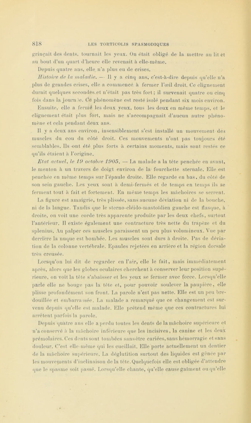 gT-inçail des dents, touniait les yeux. On était oblig’é de la mettre au lit et au bout d’un (juart d’heure elle revenait à elle-même. Depuis quatre ans, elle n’a jilus eu de crises. Histoire de la maladie. — 11 y a cinq ans, c’est-à-dire depuis (iu’elle n’a plus de g-randes crises, elle a commencé à fermer l’œil droit. Ce cligmcment durait quelques secondes et n’était }>as très fort; il survenait (juatre ou cinq fois dans la journ.'e. Ce phénomène est resté isolé pendant six mois environ. Knsuitc, elle a fermé les deux yeux, tous les deux en même temps, et le clig-ncmenl était plus fort, mais ne s’accompagnait d’aucun autre phéno- mène et cela })cndant deux ans. 11 y a deux ans environ, insensiblement s’est installé un mouvement des muscles du cou du côté droit. Ces mouvements n’ont i>as toujours été semblables. Ils-ont été plus forts à certains moments, mais sont restés ce qu’ils étaient à l’orig'ine. Etat actuel, le 19 octobre 1905. — La malade a la tête penchée en avant, le menton à un travers de doigt environ de la fourchette sternale. Elle est penchée en même temps sur l’épaule droite. Elle regarde en bas, du côté de son sein gauche. la'S yeux sont à demi-fermés et de tem{)S en temps ils se ferment tout à fait et fortement. En même temps les mâchoires se serrent. La figure est amaigrie, très plissée, sans aucune déviation ni de la bouche, ni de la langue. Tandis (pie le sterno-cléido-mastoïdien gauche est tlas(pie. à droite, on voit une corde très apparente produite par les deux chefs, surtout l’antérieur. Il existe également une contracture très nette du trapèze et du s])lenius. Au palper ces muscles jiaraissent un peu plus volumineux. Vue par derrière la nuque est bombée. Les muscles sont durs à droite. Pas de dévia- tion de la colonne vertébrale. E[)aules rejetées en arrière et la région dorsale très creusée. Lorsqu’on lui dit de regarder en l’air, elle le fait, mais immédiatement a[)i‘ès, alors que les globes oculaires cherchent à conserver leur position supé- rieure, on voit la tête s’abaisser et les yeux se fermer avec force. Lorsqu’elle parle elle ne bouge j>as la tête et, pour pouvoir soulever la paupière, elle plisse profondément son front. La ])arolo n’est pas nette. Elle est un [)cu Ijrc- douilléc et embarra-;sée. La malade a remarqué que ce changement est sur- venu depuis (pi’ellc. est malade. Elle prétend même que ces contractures lui arrêtent parfois la parole. Depuis (piatre ans elle a perdu toutes les dents delamâchoire supérieure et n’a conservé ;i la mâchoire inférieure que les incisives, la canine et hîs deux prémolaires. Ces dmitssont tombées sansêtre cariées, sans hémorragie et sans douleur. C’est elle-même (pii les cueillait. Elle porte actuellement un dentier de la mâchoire supérieure. La déglutition surtout des liquides est gêiK'C j>ar les rnouvepients d’inclinaison delà tête.Quelquefois elle est obligée d’attendre (pie le spasme soit passé. Lorsipi’clle chante, qu’elle causegaiment oiupi’elle