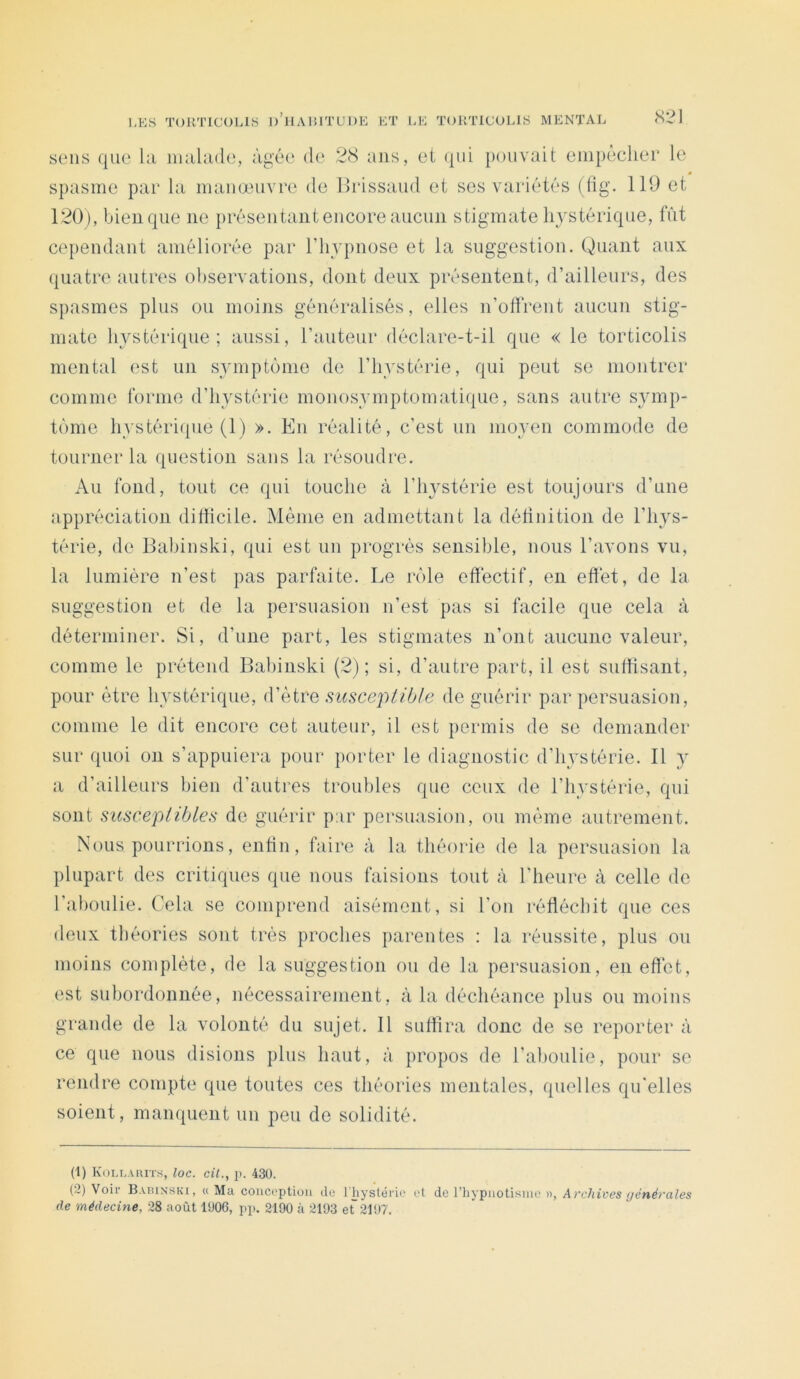 sens que hi niahule, âgée de 28 ans, ei ({ui pouvait eiiipècliei* le spasme par la manœuvre de llrissaud et ses variétés (lig. 119 et 120), bien que ne présentant encore aucun stigmate hystérique, fût cependant améliorée par l’hypnose et la suggestion. Quant aux quatre autres observations, dont deux présentent, d’ailleurs, des spasmes plus ou moins généralisés, elles n’offrent aucun stig- mate hystérique; aussi, l’auteur déclare-t-il que « le torticolis mental est un symptôme de l’hystérie, qui peut se montrer comme forme d’hystérie monosymptomatique, sans autre symp- tôme hystéri(pie (1) ». En réalité, c’est un moyen commode de tourner la question sans la résoudi'e. Au fond, tout ce qui touche à l’in^stérie est toujours d’une appréciation difficile. Même en admettant la définition de l’hys- térie, de Babinski, qui est un progrès sensible, nous l’avons vu, la lumière n’est pas parfaite. Le rôle effectif, en effet, de la suggestion et de la persuasion n’est pas si facile que cela à déterminer. Si, d’une part, les stigmates n’ont aucune valeur, comme le prétend Babinski (2); si, d’autre part, il est suffisant, pour être hystérique, d’être susceptible de guérir par persuasion, comme le dit encore cet auteur, il est permis de se demander sur quoi on s’appuiera pour porter le diagnostic d’hystérie. 11 y a d’ailleurs bien d’autres troubles que ceux de l’hystérie, qui sont susceptibles de guérir par persuasion, ou même autrement. Nous pourrions, enfin, faire à la théorie de la persuasion la plupart des critiques que nous faisions tout à l’heure à celle de l’aboulie. Cela se comprend aisément, si l’on réfléchit que ces deux théories sont très proches parentes : la réussite, plus ou moins complète, de la suggestion ou de la persuasion, en effet, est subordonnée, nécessairement, à la déchéance plus ou moins grande de la volonté du sujet. 11 suffira donc de se reporter à ce que nous disions plus haut, à propos de l’ahoulie, pour se rendre compte que toutes ces théories mentales, quelles qu'elles soient, manquent un peu de solidité. (1) Koll.uuts, loc. ciL, ji. 430. (2) Voir BAnixsKi, «Ma conception do rhyslérie et de l’hypnoti.'^ine », Archives ijénérales de médecine, 28 août 1006, pp. 2190 à 2193 et~ 2197.