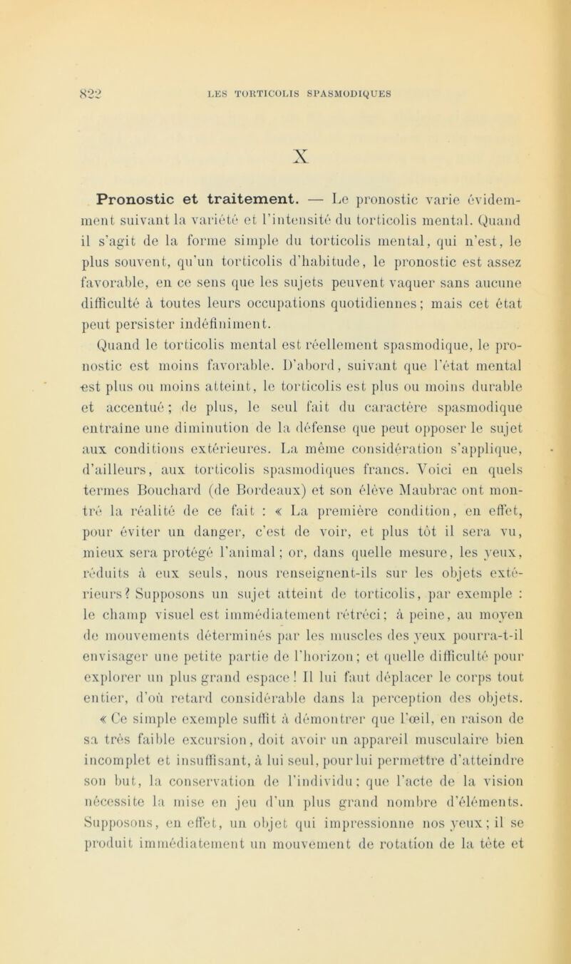 X Pronostic et traitement. — Le pronostic varie évidem- ment suivant la variété et rintensité du torticolis mental. Quand il s’agit de la forme simple du torticolis mental, qui n’est, le plus souvent, qu’un torticolis d’habitude, le pronostic est assez favorable, en ce sens que les sujets peuvent vaquer sans aucune difficulté à toutes leurs occupations quotidiennes; mais cet état peut persister indétininient. Quand le torticolis mental est réellement spasmodique, le pro- nostic est moins favorable. D’abord, suivant que l’état mental ■est plus ou moins atteint, le torticolis est plus ou moins durable et accentué; de plus, le seul fait du caractère spasmodique entraîne une diminution de la défense que peut opposer le sujet aux conditions extérieures. La même considération s’applique, d’ailleurs, aux torticolis spasmodiques francs. Voici en quels termes Bouchard (de Bordeaux) et son élève Maubrac ont mon- tré la réalité de ce fait : « La première condition, en effet, pour éviter un danger, c’est de voir, et plus tôt il sera vu, mieux sera protégé l’animal; or, dans quelle mesure, les yeux, réduits à eux seuls, nous renseignent-ils sur les objets exté- rieurs? Supposons un sujet atteint de torticolis, par exemple : le champ visuel est immédiatemeut rétréci; à jieine, au moyen (le mouvements déterminés par les muscles des yeux pourra-t-il envisager une petite partie de l’horizon; et quelle difficulté pour explorer un plus grand espace! Il lui faut déplacer le corps tout entier, d’où retard considérable dans la perception des objets. « Ce simple exemple suffit à démontrer que l’œil, en raison de sa très faible excursion, doit avoir un appareil musculaire bien incomplet et insuffisant, à lui seul, pour lui permettre d’atteindre son but, la conservation de l’individu: que l’acte de la vision nécessite la mise en jeu d’un plus grand nombre d’éléments. Supposons, en effet, un objet qui impressionne nos yeux; il se produit immédiatement un mouvement de rotation de la tète et