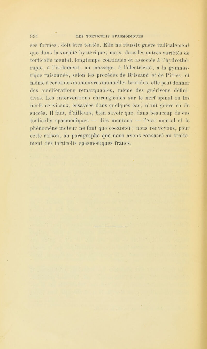 SOS formes, doit être tentée. Elle ne réussit guère radicalement que dans la variété hystérique; mais, dans les autres variétés de torticolis mental, longtemps continuée et associée à Tliydrothé- rapie, à l’isolement, au massage, à l’électricité, à la gymnas- tique raisonnée, selon les procédés de Ihissaud et de Pitres, et même à certaines manœuvres manuelles brutales, elle peut donner des améliorations remarquables, même des guérisons défini- tives. Les interventions cbirurgicales sur le nerf spinal ou les nerfs cervicaux, essayées dans quelques cas, n’ont guère eu de succès. Il faut, d'ailleurs, bien savoir que, dans beaucoup de ces torticolis spasmodiques — dits mentaux — l’état mental et le pbénomène moteur ne font que coexister; nous renvoyons, pour cette raison, au paragraphe que nous avons consacré au traite- ment des torticolis spasmodiques francs.