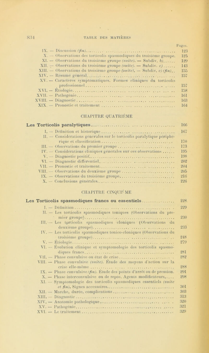 l’iiges. IX. — Disfussion (fin) 123 X, - Ol).SL‘rvati()ns (les torlicolis spasniodique.s (lu truisièine groupe. 125 .XI. — 01)servaiions du troisième groupe (suite). — Sul)div. b) 129 XII. — OI)servations du troisième groupe (suite). — Subdiv. c) 143 XIII. — Observations du troisième groupe (suite). — Subdiv. c)(fn).. 155 XIV. — Résumé général 157 XV. — Caraetèros symptomatifjues. Formes (diniques du torticolis j)rof‘essionnel 157 X\I. — Étiologie. 158 XVll.— Pathogénie 161 XVllI.— Diagnostic 163 XIX. — Pronostic et traitement 164 CHAPITRE QUATRIÈME Les Torticolis paralytiques 166 I. — Délinition et liistori(pie ..... 167 II. — Considérations genéi’ales sur le toiaicolis paralytique j)érij)lié- ricpie et classilication 170 III. — Observations du premier groui)o . 173 I — Considérations cliniques générales sur ces observation.s 195 V. — Diagnostic positif 198 VI. — Diagnostic différentiel. 202 VII. — Pronostic et traitement. 204 VllI. — Observations du deuxième groupe 205 IX. — Observations du troisième groupe 216 X. — Conclusions générales. 226 CHAPITRE CIXQUPÈME Les Torticolis spasmodiques francs ou essentiels 228 I. — Délinition 229 H. — Les torticolis spasmodiques toniques (Ol)servalions du pre- mier groupe) 230 III. — Les torticolis spasmodiques cloniques (Ol)servations du deuxième grouj)o) 233 IV. — Les torticolis sj)asmodiques tonico-cloni(iues (Ol)scrvations du troisième groupe) 248 V. — Etiologie 279 VL — Evolution clinique et .symj)tomologie des torticolis sj)asmo- diques frtincs 281 VIL — Phase convulsive ou état de crise . 282 VIII. — Phase convulsive (suite). Etude des moyens d'action sur la cris(‘. elle-même 288 IX. — Phase convulsive/'/l'nj. Etude des j)oints d'arrêt ou de pression. 291 X. — Phase interconvulsive ou de repos. Agents modirtcateurs 298 XL — Symi)tomologie des torticolis spasmodiques essentiels (suite et fin). Signes accessoires 301 XII. — Marche, durée, complications 303 XIII. — Diagnostic 313 XIV. — Anatomie pathologique 320 XV. — Pathogénie 321 XVI. — Le traitement 329