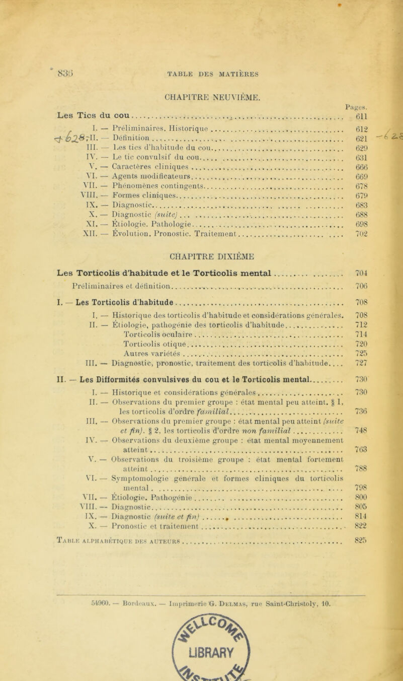 CHAPITRE NEUVIÈME. Les Tics du cou I. — Préliminaires. Historique ^ SjIStU. — Détinition .. III. — 1 .es tics d’habitude du cou R'. — Le tic convulsif du cou. V. — Caractères cliniques ^T. — Agents niodiflcateurs MI. — Phénomènes contingents VIII. — Formes cliniques IX. — Diagnostic X. — D iagnostic (suite) XI. — Étiologie. Pathologie XII. — Évolution. Pronostic. Traitement Pages. 611 612 621 626 631 666 669 678 679 683 688 698 702 CHAPITRE DIXIÉME Les Torticolis d’habitude et le Torticolis mental 704 Préliminaires et détinition 706 I. — Les Torticolis d’habitude I. — Historique des torticolis d’habitude et considérations générales. H. — Étiologie, pathogénie des torticolis d’habitude Torticolis oculaire Torticolis otique Autres variétés III. — Diagnostic, pronostic, traitement des torticolis d’haljitude.... 708 708 712 714 720 725 II. — Les Difformités convulsives du cou et le Torticolis mental 730 I. — Historique et considérations générales 730 H. — Observations du premier groupe : état mental peu atteint. | 1, les torticolis d’ordre familial 736 III. — Observations du premier groupe : état mental peu atteint (suite et fin). I 2, les torticolis d’ordre non familial 748 IV. — Observations du deuxième groupe : état mental moyennement atteint 763 V. — Observations du troisième groupe : état mental fortement atteint 788 VI. — Symptomologie générale et formes cliniques du torticolis mental 798 VH. — Étiologie. Pathogénie 800 \'IH.— Diagnostic.. 805 IX. — Diagnostic (suite et fin) 814 X. — Pronostic et traitement - 822 Tahu-: Ar.PHAHKTiQUE des auteurs 825 549G0. Bordi'uux. — Imi)rimi-rie G. Delmas, rue Saint-Christoly, 10.