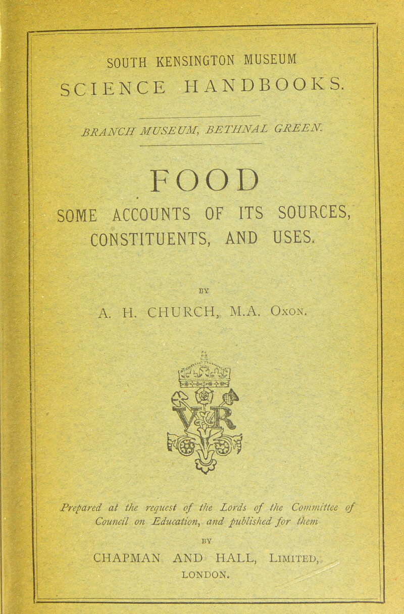 SOUTH KENSINGTON MUSEUM SCIENCE HANDBOOKS. BRANCH MUSEUM, BETHNAL GREEN. FOOD SOME ACCOUNTS OF ITS SOURCES, CONSTITUENTS, AND USES. A. H. CHURCH, M.A. Oxon. Prepared at the request of the Lords of the Committee of Council on Education, and published for them BY CHAPMAN AND HALL, Limited, LONDON.