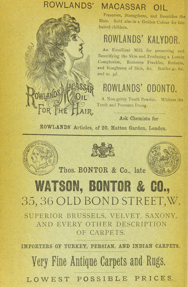 ROWLANDS’ MACASSAR OIL Preserves, Strengthens, and Beautifies the Ilair. Sold also in a Golden Colour for fair- haired children. ROWLANDS’ KALYDOR. An Emollient Milk for preserving and Beautifying the Skin and Producing a Lovely Complexion. Removes Freckles, Redness, and Roughness of Skin, &c. Bottles 4?. 6d. and 2s. 3d. ROWLANDS’ 0D0NT0. A Non-gritty Tooth Powder. Whitens the Teeth and Prevents Decay. Ask Chemists for ROWLANDS’ Articles, of 20, Hatton Garden, London. Thos. BONTOR & Co., late WATSON, BONTOR & GO., 35,36 OLD BOND STREET,'W. SUPERIOR BRUSSELS, VELVET, SAXONY, AND EVERY OTHER DESCRIPTION OF CARPETS. IMPORTERS OE TURKEY, PERSIAN, AND INDIAN CARPETS. Yery Fine Antique Carpets and Rugs. LOWEST POSSIBLE PRICES.