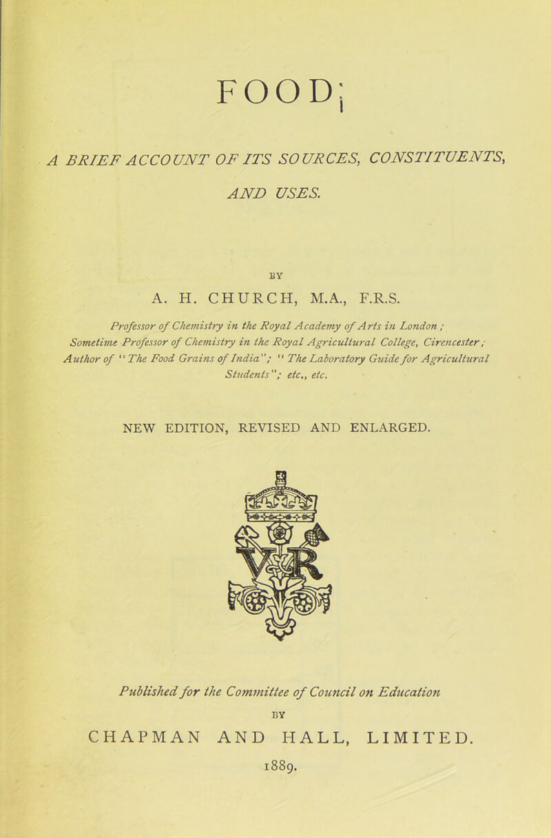 A BRIEF ACCOUNT OF ITS SOURCES, CONSTITUENTS, AND USES. BY A. H. CHURCH, M.A., F.R.S. Professor of Chemistry in the Royal Academy of Arts in London ; Sometime Professor of Chemistry in the Royal Agricultural College, Cirencester ; Author of The Food Grains of India”; “ The Laboratory Guide for Agricultural Students etc., etc. NEW EDITION, REVISED AND ENLARGED. Published for the Committee of Council on Education BY CHAPMAN AND HALL, 1889. LIMITED.