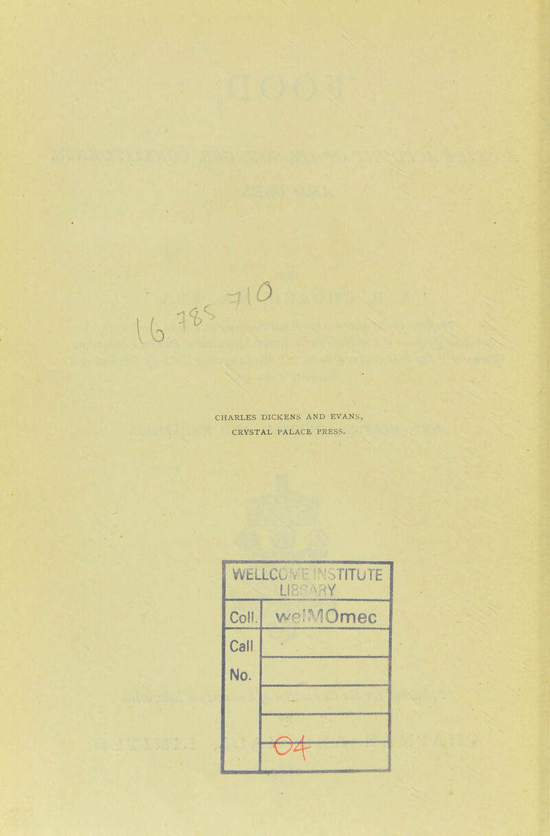 CHARLES DICKENS AND EVANS, CRYSTAL PALACE PRESS. WtLLCC ; • !'•: aTITUTE LIB' '\RY Coll. we’MOmec Call No. - 04^