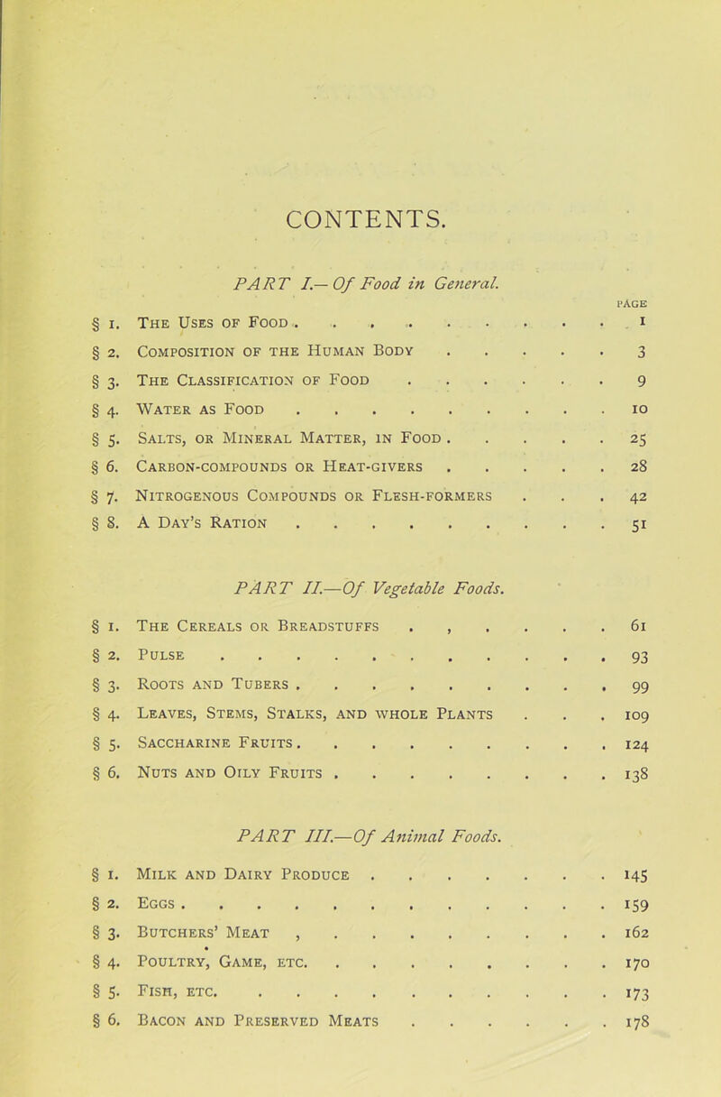 CONTENTS PART I.— Of Food in Geiieral. page § i. The Uses of Food , . i § 2. Composition of the Human Body 3 § 3. The Classification of Food 9 § 4. Water as Food 10 § 5. Salts, or Mineral Matter, in Food 25 § 6. Carbon-compounds or Heat-givers 28 § 7. Nitrogenous Compounds or Flesh-formers ... 42 §8. A Day’s Ration 51 PART II.—Of Vegetable Foods. § 1. The Cereals or Breadstuffs ...... 61 § 2. Pulse 93 § 3. Roots and Tubers 99 § 4. Leaves, Stems, Stalks, and whole Plants . . .109 § 5. Saccharine Fruits 124 § 6. Nuts and Otly Fruits 138 PART III—Of Animal Foods. § 1. Milk and Dairy Produce 145 § 2. Eggs 159 § 3. Butchers’ Meat , 162 § 4. Poultry, Game, etc 170 § 5. Fish, etc 173