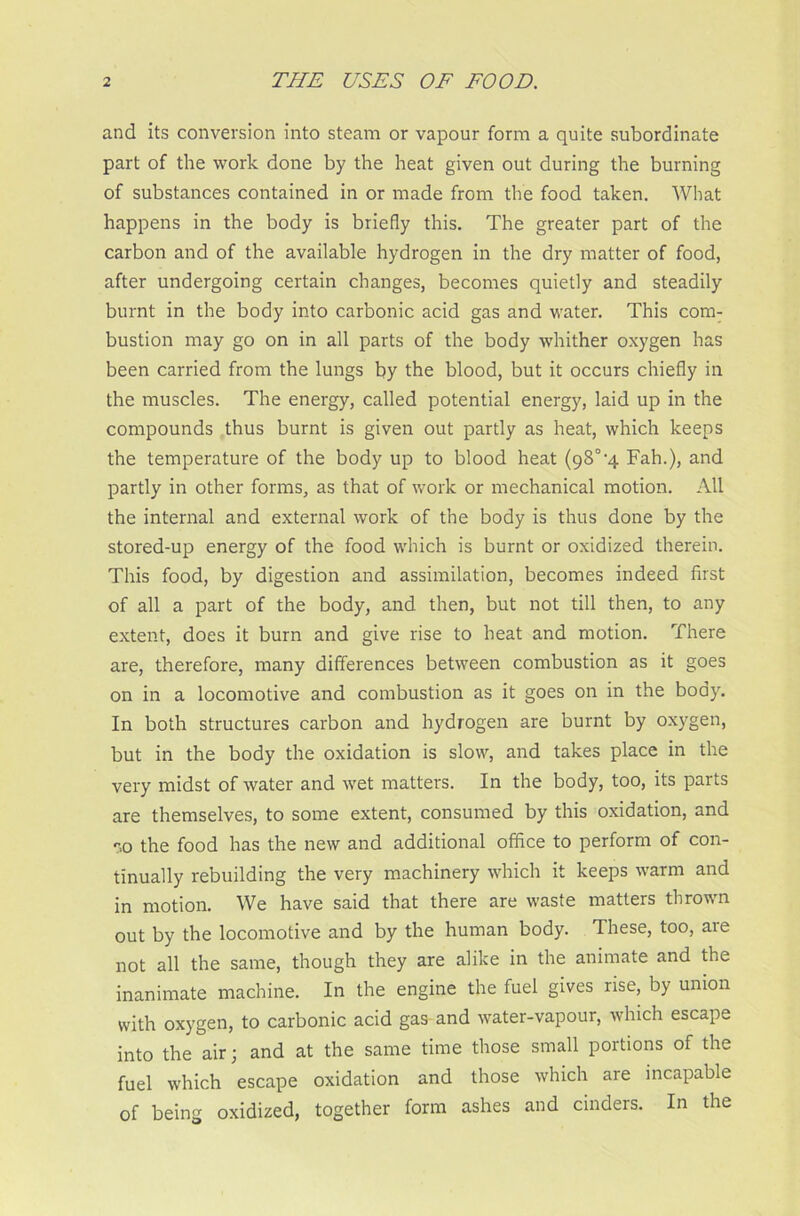 and its conversion into steam or vapour form a quite subordinate part of the work done by the heat given out during the burning of substances contained in or made from the food taken. What happens in the body is briefly this. The greater part of the carbon and of the available hydrogen in the dry matter of food, after undergoing certain changes, becomes quietly and steadily burnt in the body into carbonic acid gas and water. This com- bustion may go on in all parts of the body whither oxygen has been carried from the lungs by the blood, but it occurs chiefly in the muscles. The energy, called potential energy, laid up in the compounds thus burnt is given out partly as heat, which keeps the temperature of the body up to blood heat (98°-4 Fah.), and partly in other forms, as that of work or mechanical motion. All the internal and external work of the body is thus done by the stored-up energy of the food which is burnt or oxidized therein. This food, by digestion and assimilation, becomes indeed first of all a part of the body, and then, but not till then, to any extent, does it burn and give rise to heat and motion. There are, therefore, many differences between combustion as it goes on in a locomotive and combustion as it goes on in the body. In both structures carbon and hydrogen are burnt by oxygen, but in the body the oxidation is slow, and takes place in the very midst of water and wet matters. In the body, too, its parts are themselves, to some extent, consumed by this oxidation, and ‘-.o the food has the new and additional office to perform of con- tinually rebuilding the very machinery which it keeps warm and in motion. We have said that there are waste matters thrown out by the locomotive and by the human body. These, too, are not all the same, though they are alike in the animate and the inanimate machine. In the engine the fuel gives rise, by union with oxygen, to carbonic acid gas and water-vapour, which escape into the air; and at the same time those small portions of the fuel which escape oxidation and those which are incapable of being oxidized, together form ashes and cinders. In the