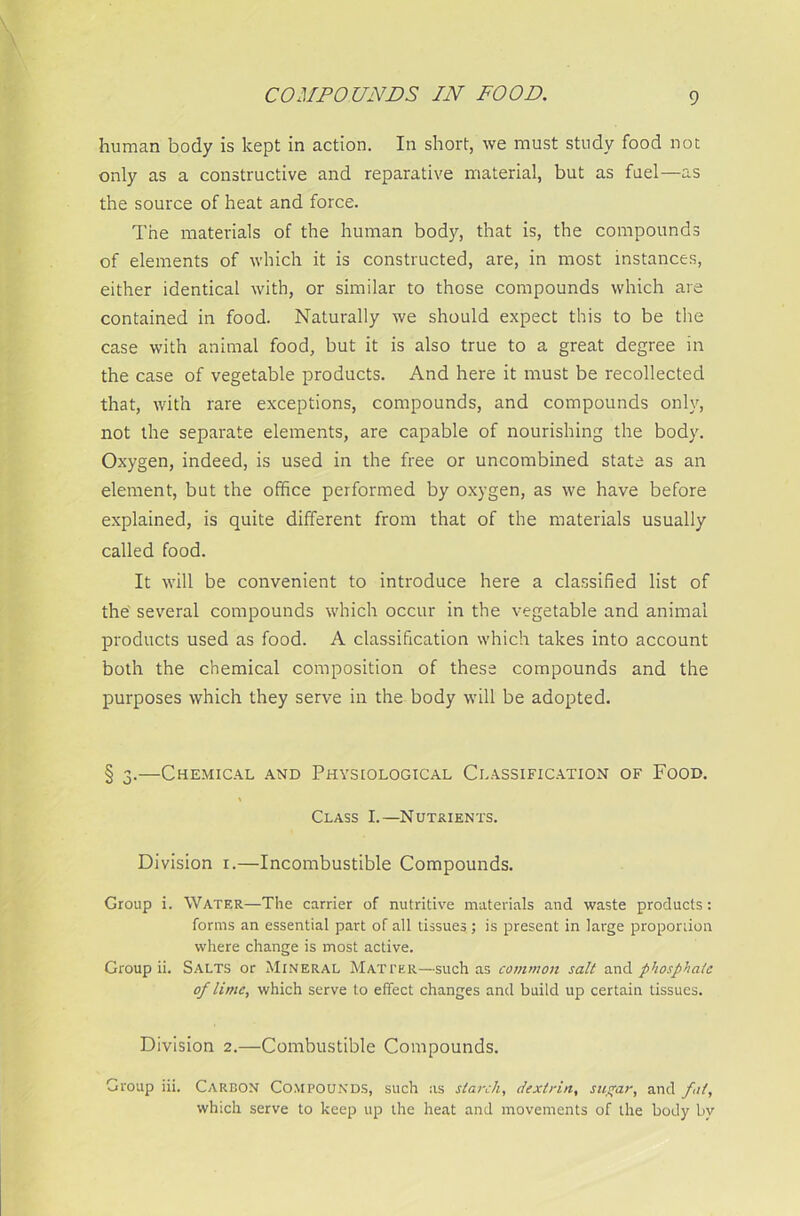 COMPOUNDS IN FOOD. human body is kept in action. In short, we must study food not only as a constructive and reparative material, but as fuel—as the source of heat and force. The materials of the human body, that is, the compounds of elements of which it is constructed, are, in most instances, either identical with, or similar to those compounds which are contained in food. Naturally we should expect this to be the case with animal food, but it is also true to a great degree in the case of vegetable products. And here it must be recollected that, with rare exceptions, compounds, and compounds only, not the separate elements, are capable of nourishing the body. Oxygen, indeed, is used in the free or uncombined state as an element, but the office performed by oxygen, as we have before explained, is quite different from that of the materials usually called food. It will be convenient to introduce here a classified list of the several compounds which occur in the vegetable and animal products used as food. A classification which takes into account both the chemical composition of these compounds and the purposes which they serve in the body will be adopted. § 3.—Chemical and Physiological Classification of Food. Class I.—Nutrients. Division 1.—Incombustible Compounds. Group i. Water—The carrier of nutritive materials and waste products: forms an essential part of all tissues; is present in large proportion where change is most active. Group ii. Salts or Mineral Matter—such as common salt and phosphate of lime, which serve to effect changes and build up certain tissues. Division 2.—Combustible Compounds. Group iii. Carbon Compounds, such as starch, dextrin, sugar, and fit, which serve to keep up the heat and movements of the body by