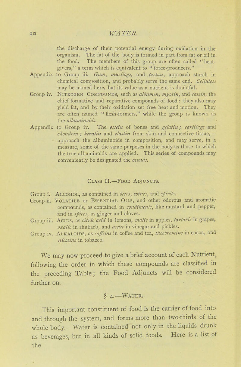 the discharge of their potential energy during oxidation in the organism. The fat of the body is formed in part from fat or oil in the food. The members of this group are often called “heat- givers,” a term which is equivalent to “ force-producers.” Appendix lo Group iii. Gum, mucilage, and pectose, approach starch in chemical composition, and probably serve the same end. Cellulose may be named here, but its value as a nutrient is doubtful. Group iv. Nitrogen Compounds, such as albumen, myosin, and casein, the chief formative and reparative compounds of food : they also may yield fat, and by their oxidation set free heat and motion. They are often named “flesh-formers,” while the group is known as the albuminoids. Appendix to Group iv. The ossein of bones and gelatin; cartilage and chon drill; keratin and elastin from skin and connective tissue,— - approach the albuminoids in composition, and may serve, in a measure, some of the same purposes in the body as those to which the true albuminoids are applied. This series of compounds may conveniently be designated the osseids. Class II.—Food Adjuncts. Group i. Alcohol, as contained in beers, wines, and spirits. Group ii. Volatile or Essential Oils, and other odorous and aromatic compounds, as contained in condiments, like mustard and pepper, and in spices, as ginger and cloves. Group iii. Acids, as citric acid in lemons, malic in apples, tartaric in grapes, oxalic in rhubarb, and acetic in vinegar and pickles. Group iv. Alkaloids, as caffeine in coffee and tea, theobromine in cocoa, and nicotine in tobacco. We may now proceed to give a brief account of each Nutrient, following the order in which these compounds are classified in the preceding Table; the Food Adjuncts will be considered further on. § 4.—Water. This important constituent of food is the carrier of food into and through the system, and forms more than two-thirds of the whole body. Water is contained not only in the liquids drunk as beverages, but in all kinds of solid foods. Here is a list of the