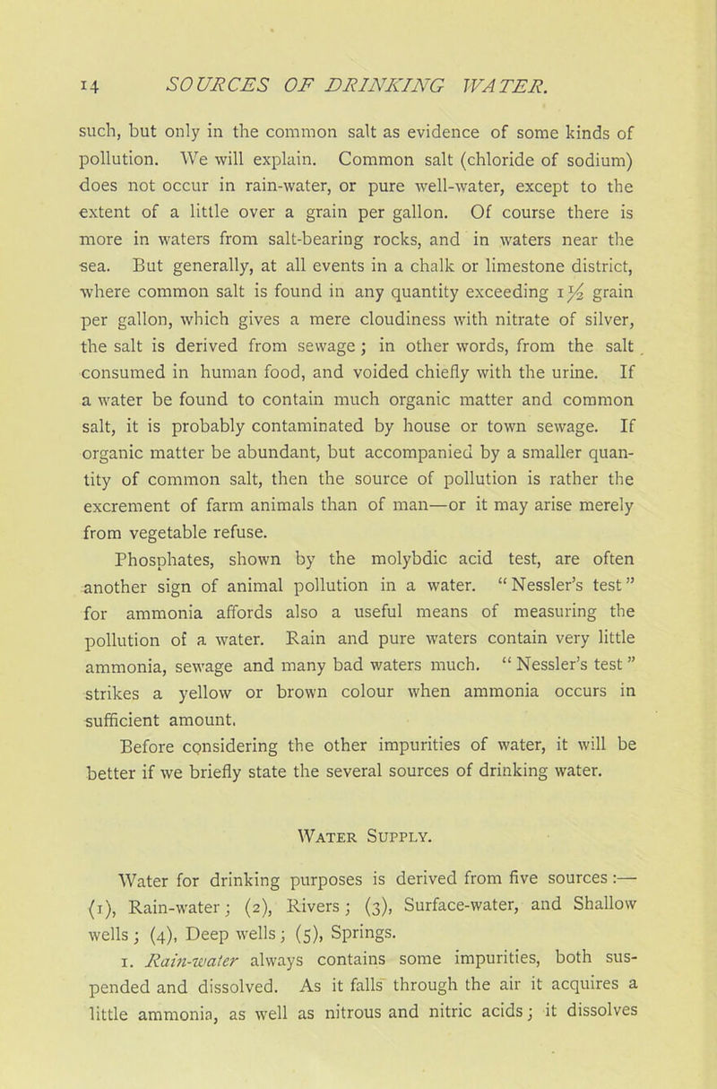 such, but only in the common salt as evidence of some kinds of pollution. We will explain. Common salt (chloride of sodium) does not occur in rain-water, or pure well-water, except to the extent of a little over a grain per gallon. Of course there is more in waters from salt-bearing rocks, and in waters near the sea. But generally, at all events in a chalk or limestone district, where common salt is found in any quantity exceeding grain per gallon, which gives a mere cloudiness with nitrate of silver, the salt is derived from sewage; in other words, from the salt consumed in human food, and voided chiefly with the urine. If a water be found to contain much organic matter and common salt, it is probably contaminated by house or town sewage. If organic matter be abundant, but accompanied by a smaller quan- tity of common salt, then the source of pollution is rather the excrement of farm animals than of man—or it may arise merely from vegetable refuse. Phosphates, shown by the molybdic acid test, are often another sign of animal pollution in a water. “Nessler’s test” for ammonia affords also a useful means of measuring the pollution of a water. Rain and pure waters contain very little ammonia, sewage and many bad waters much. “ Nessler’s test ” strikes a yellow or brown colour when ammonia occurs in sufficient amount. Before cqnsidering the other impurities of water, it will be better if we briefly state the several sources of drinking water. Water Supply. Water for drinking purposes is derived from five sources:— (i), Rain-water; (2), Rivers; (3), Surface-water, and Shallow wells ; (4), Deep wells; (5), Springs. 1. Ram-water always contains some impurities, both sus- pended and dissolved. As it falls through the air it acquires a little ammonia, as well as nitrous and nitric acids; it dissolves