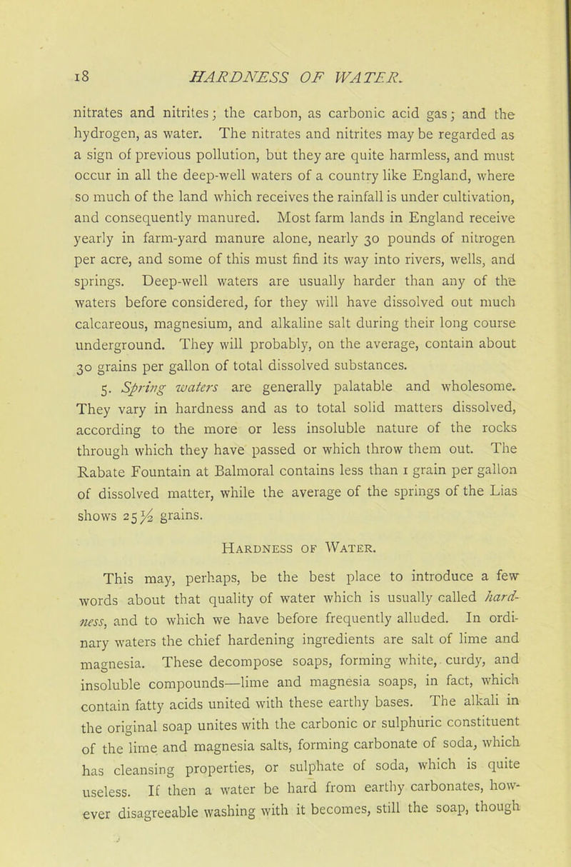 nitrates and nitrites; the carbon, as carbonic acid gas; and the hydrogen, as water. The nitrates and nitrites may be regarded as a sign of previous pollution, but they are quite harmless, and must occur in all the deep-well waters of a country like England, where so much of the land which receives the rainfall is under cultivation, and consequently manured. Most farm lands in England receive yearly in farm-yard manure alone, nearly 30 pounds of nitrogen per acre, and some of this must find its way into rivers, wells, and springs. Deep-well waters are usually harder than any of tire waters before considered, for they will have dissolved out much calcareous, magnesium, and alkaline salt during their long course underground. They will probably, on the average, contain about 30 grains per gallon of total dissolved substances. 5. Spring waters are generally palatable and wholesome. They vary in hardness and as to total solid matters dissolved, according to the more or less insoluble nature of the rocks through which they have passed or which throw them out. The Rabate Fountain at Balmoral contains less than 1 grain per gallon of dissolved matter, while the average of the springs of the Lias shows 25^4 grains. Hardness of Water. This may, perhaps, be the best place to introduce a few words about that quality of water which is usually called hard- ness, and to which we have before frequently alluded. In ordi- nary waters the chief hardening ingredients are salt of lime and magnesia. These decompose soaps, forming white, curdy, and insoluble compounds—lime and magnesia soaps, in fact, which contain fatty acids united with these earthy bases. The alkali in the original soap unites with the carbonic or sulphuric constituent of the lime and magnesia salts, forming carbonate of soda, which has cleansing properties, or sulphate of soda, which is quite useless. If then a water be hard from earthy carbonates, how- ever disagreeable washing with it becomes, still the soap, though