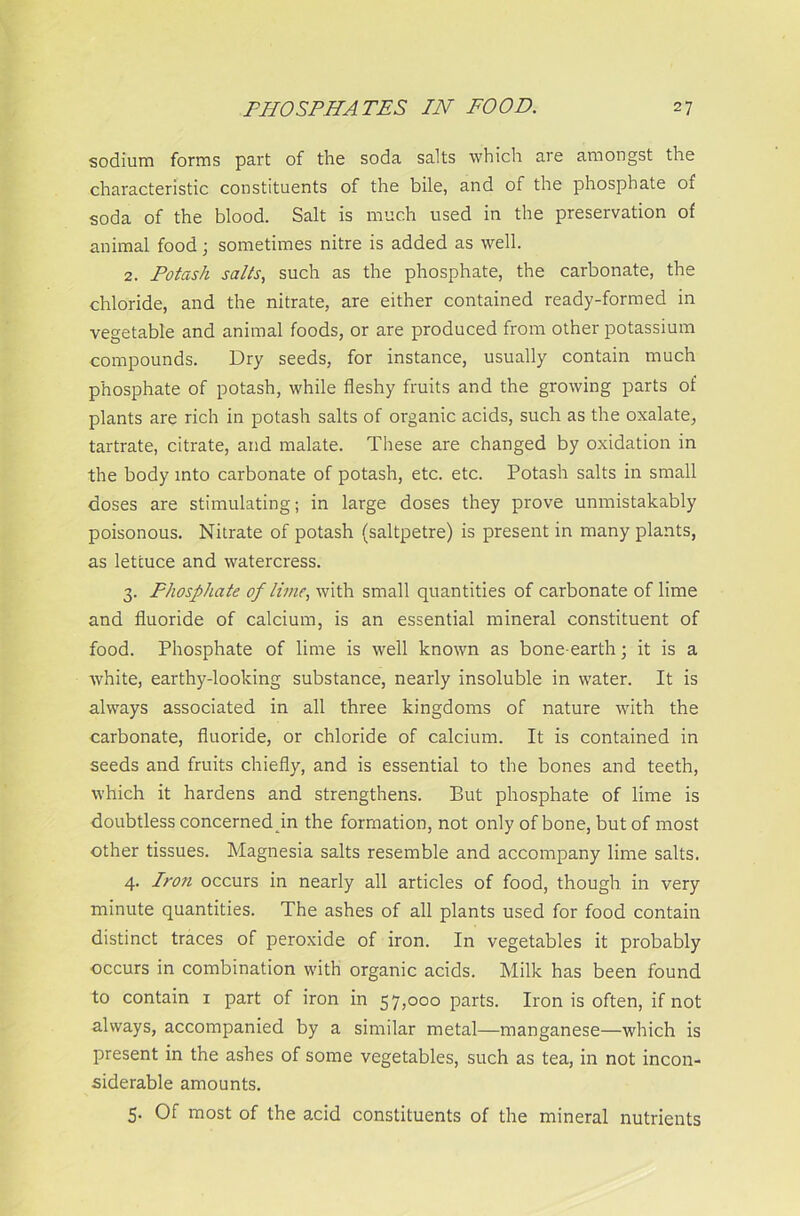 sodium forms part of the soda salts which are amongst the characteristic constituents of the bile, and of the phosphate of soda of the blood. Salt is much used in the preservation of animal food; sometimes nitre is added as well. 2. Potash salts, such as the phosphate, the carbonate, the chloride, and the nitrate, are either contained ready-formed in vegetable and animal foods, or are produced from other potassium compounds. Dry seeds, for instance, usually contain much phosphate of potash, while fleshy fruits and the growing parts of plants are rich in potash salts of organic acids, such as the oxalate, tartrate, citrate, and malate. These are changed by oxidation in the body into carbonate of potash, etc. etc. Potash salts in small doses are stimulating; in large doses they prove unmistakably poisonous. Nitrate of potash (saltpetre) is present in many plants, as lettuce and watercress. 3. Phosphate of lime, with small quantities of carbonate of lime and fluoride of calcium, is an essential mineral constituent of food. Phosphate of lime is well known as bone-earth; it is a white, earthy-looking substance, nearly insoluble in water. It is always associated in all three kingdoms of nature with the carbonate, fluoride, or chloride of calcium. It is contained in seeds and fruits chiefly, and is essential to the bones and teeth, which it hardens and strengthens. But phosphate of lime is doubtless concernedpn the formation, not only of bone, but of most other tissues. Magnesia salts resemble and accompany lime salts. 4. Iron occurs in nearly all articles of food, though in very minute quantities. The ashes of all plants used for food contain distinct traces of peroxide of iron. In vegetables it probably occurs in combination with organic acids. Milk has been found to contain 1 part of iron in 57,000 parts. Iron is often, if not always, accompanied by a similar metal—manganese—which is present in the ashes of some vegetables, such as tea, in not incon- siderable amounts. 5. Of most of the acid constituents of the mineral nutrients