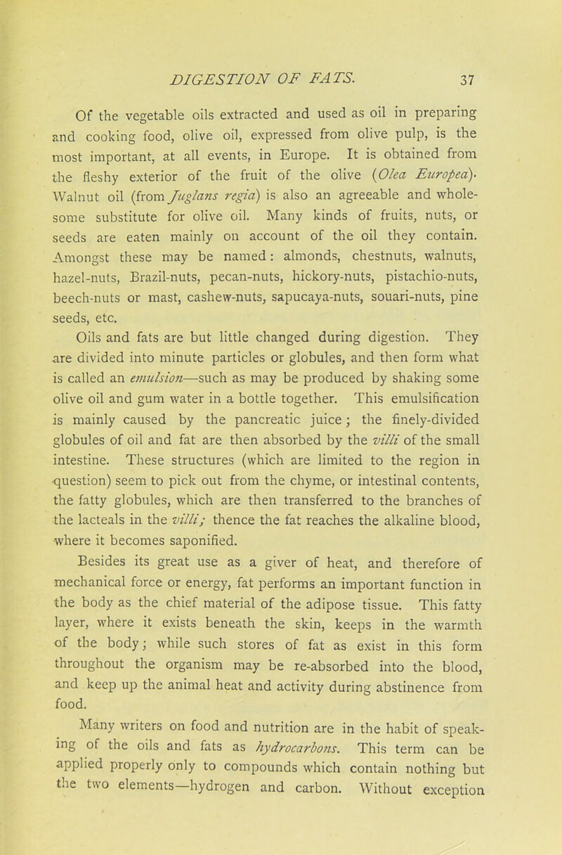 Of the vegetable oils extracted and used as oil in preparing and cooking food, olive oil, expressed from olive pulp, is the most important, at all events, in Europe. It is obtained from the fleshy exterior of the fruit of the olive (Olea Europea). Walnut oil (from Juglans regia) is also an agreeable and whole- some substitute for olive oil. Many kinds of fruits, nuts, or seeds are eaten mainly on account of the oil they contain. Amongst these may be named: almonds, chestnuts, walnuts, hazel-nuts, Brazil-nuts, pecan-nuts, hickory-nuts, pistachio-nuts, beech-nuts or mast, cashew-nuts, sapucaya-nuts, souari-nuts, pine seeds, etc. Oils and fats are but little changed during digestion. They are divided into minute particles or globules, and then form what is called an emulsion—such as may be produced by shaking some olive oil and gum water in a bottle together. This emulsification is mainly caused by the pancreatic juice; the finely-divided globules of oil and fat are then absorbed by the villi of the small intestine. These structures (which are limited to the region in question) seem to pick out from the chyme, or intestinal contents, the fatty globules, which are then transferred to the branches of the lacteals in the villi; thence the fat reaches the alkaline blood, ■where it becomes saponified. Besides its great use as a giver of heat, and therefore of mechanical force or energy, fat performs an important function in the body as the chief material of the adipose tissue. This fatty layer, where it exists beneath the skin, keeps in the warmth of the body; while such stores of fat as exist in this form throughout the organism may be re-absorbed into the blood, and keep up the animal heat and activity during abstinence from food. Many writers on food and nutrition are in the habit of speak- ing of the oils and fats as hydrocarbons. This term can be applied properly only to compounds which contain nothing but the two elements—hydrogen and carbon. Without exception