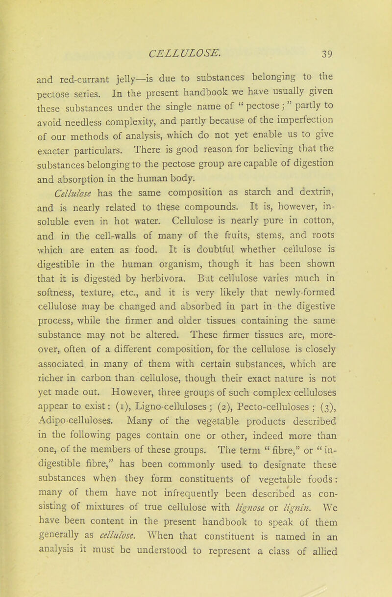 and red-currant jelly—is due to substances belonging to the pectose series. In the present handbook we have usually given these substances under the single name of “ pectose; partly to avoid needless complexity, and partly because of the imperfection of our methods of analysis, which do not yet enable us to give exacter particulars. There is good reason for believing that the substances belonging to the pectose group are capable of digestion and absorption in the human body. Cellulose has the same composition as starch and dextrin, and is nearly related to these compounds. It is, however, in- soluble even in hot water. Cellulose is nearly pure in cotton, and in the cell-walls of many of the fruits, stems, and roots which are eaten as food. It is doubtful whether cellulose is digestible in the human organism, though it has been shown that it is digested by herbivora. But cellulose varies much in softness, texture, etc., and it is very likely that newly-formed cellulose may be changed and absorbed in part in the digestive process, while the firmer and older tissues containing the same substance may not be altered. These firmer tissues are, more- over, often of a different composition, for the cellulose is closely associated in many of them with certain substances, which are richer in carbon than cellulose, though their exact nature is not yet made out. However, three groups of such complex celluloses appear to exist: (i), Ligno-celluloses; (2), Pecto-celluloses ; (3), Adipo-celluloses. Many of the vegetable products described in the following pages contain one or other, indeed more than one, of the members of these groups. The term “ fibre,” or “ in- digestible fibre,” has been commonly used to designate these substances when they form constituents of vegetable foods: many of them have not infrequently been described as con- sisting of mixtures of true cellulose with lignose or lignin. We have been content in the present handbook to speak of them generally as cellulose. When that constituent is named in an analysis it must be understood to represent a class of allied