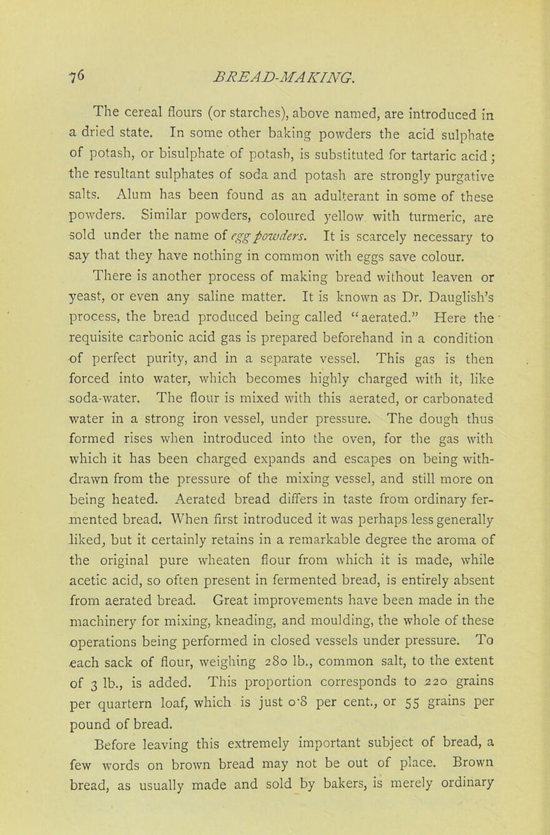 The cereal flours (or starches), above named, are introduced in a dried state. In some other baking powders the acid sulphate of potash, or bisulphate of potash, is substituted for tartaric acid; the resultant sulphates of soda and potash are strongly purgative salts. Alum has been found as an adulterant in some of these powders. Similar powders, coloured yellow with turmeric, are sold under the name of egg powders. It is scarcely necessary to say that they have nothing in common with eggs save colour. There is another process of making bread without leaven or yeast, or even any saline matter. It is known as Dr. Dauglish’s process, the bread produced being called “ aerated.” Here the requisite carbonic acid gas is prepared beforehand in a condition of perfect purity, and in a separate vessel. This gas is then forced into water, which becomes highly charged with it, like soda-water. The flour is mixed with this aerated, or carbonated water in a strong iron vessel, under pressure. The dough thus formed rises when introduced into the oven, for the gas with which it has been charged expands and escapes on being with- drawn from the pressure of the mixing vessel, and still more on being heated. Aerated bread differs in taste from ordinary fer- mented bread. When first introduced it was perhaps less generally liked, but it certainly retains in a remarkable degree the aroma of the original pure wheaten flour from which it is made, while acetic acid, so often present in fermented bread, is entirely absent from aerated bread. Great improvements have been made in the machinery for mixing, kneading, and moulding, the whole of these operations being performed in closed vessels under pressure. To each sack of flour, weighing 280 lb., common salt, to the extent of 3 lb., is added. This proportion corresponds to 220 grains per quartern loaf, which is just o'S per cent., or 55 grains per pound of bread. Before leaving this extremely important subject of bread, a few words on brown bread may not be out of place. Brown bread, as usually made and sold by bakers, is merely ordinary