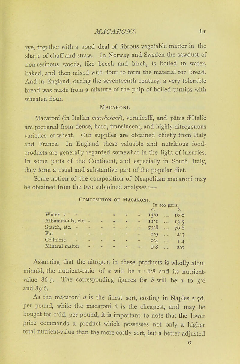 rye, together with a good deal of fibrous vegetable matter in the shape of chaff and straw. In Norway and Sweden the sawdust of non-resinous woods, like beech and birch, is boiled in water, baked, and then mixed with flour to form the material for bread. And in England, during the seventeenth century, a very tolerable bread was made from a mixture of the pulp of boiled turnips with wheaten flour. Macaroni. Macaroni (in Italian maccheroni), vermicelli, and pates d’ltalie are prepared from dense, hard, translucent, and highly-nitrogenous varieties of wheat. Our supplies are obtained chiefly from Italy and France. In England these valuable and nutritious food- products are generally regarded somewhat in the light of luxuries. In some parts of the Continent, and especially in South Italy, they form a usual and substantive part of the popular diet. Some notion of the composition of Neapolitan macaroni may be obtained from the two subjoined analyses :—- Composition of Macaroni. In ioo parts. a, b. Water - - - - I3’0 ... icro Albuminoids, etc. - - - - in ... i3‘5 Starch, etc. - - - - - 73'8 - 7o-8 Fat - - - °'9 ••• 2-3 Cellulose - - - o-4 ... 1 ‘4 Mineral matter - - - o-8 ... 2'0 Assuming that the nitrogen in these products is wholly albu- minoid, the nutrient-ratio of a will be i : 6-8 and its nutrient- value 86-9. The corresponding figures for b will be 1 to 5 '6 and 89'6. As the macaroni a is the finest sort, costing in Naples 2'7d. per pound, while the macaroni b is the cheapest, and may be bought for i-6d. per pound, it is important to note that the lower price commands a product which possesses not only a higher total nutrient-value than the more costly sort, but a better adjusted G