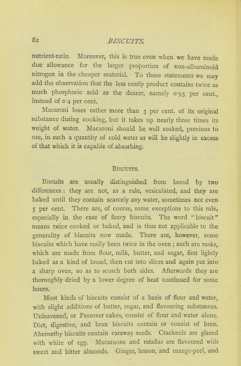 S2 BISCUITS. nutrient-ratio. Moreover, this is true even when we have made due allowance for the larger proportion of non-albuminoid nitrogen in the cheaper material. To these statements we may add the observation that the less costly product contains twice as much phosphoric acid as the dearer, namely o-93 per cent., instead of 0-4 per cent. Macaroni loses rather more than 3 per cent, of its original substance during cooking, but it takes up nearly three times its weight of water. Macaroni should be well soaked, previous to use, in such a quantity of cold water as will be slightly in excess of that which it is capable of absorbing. Biscuits. Biscuits are usually distinguished from bread by two differences : they are not, as a rule, vesiculated, and they are baked until they contain scarcely any water, sometimes not even 5 per cent. There are, of course, some exceptions to this rule, especially in the case of fancy biscuits. The word “biscuit” means twice cooked or baked, and is thus not applicable to the generality of biscuits now made. There are, however, some biscuits which have really been twice in the oven; such are rusks, which are made from flour, milk, butter, and sugar, first lightly baked as a kind of bread, then cut into slices and again put into a sharp oven, so as to scorch both sides. Afterwards they are thoroughly dried by a lower degree of heat continued for some hours. Most kinds of biscuits consist of a basis of flour and water, with slight additions of butter, sugar, and flavouring substances. Unleavened, or Passover cakes, consist of flour and water alone. Diet, digestive, and bran biscuits contain or consist of bran. Abernethy biscuits contain caraway seeds. Cracknels are glazed with white of egg. Macaroons and ratafias are flavoured with sweet and bitter almonds. Ginger, lemon, and orange-peel, and