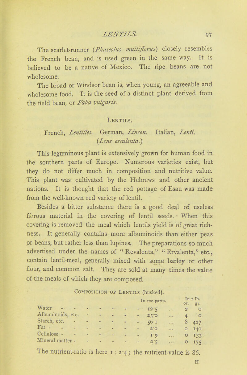 The scarlet-runner (Phaseolus multiflonis) closely resembles the French bean, and is used green in the same way. It is believed to be a native of Mexico. The ripe beans are not wholesome. The broad or Windsor bean is, when young, an agreeable and wholesome food. It is the seed of a distinct plant derived from the field bean, or Fab a vulgaris. Lentils. French, Lentilles. German, Linsen. Italian, Lenti. (Letts esculent a.) This leguminous plant is extensively grown for human food in the southern parts of Europe. Numerous varieties exist, but they do not differ much in composition and nutritive value. This plant was cultivated by the Hebrews and other ancient nations. It is thought that the red pottage of Esau was made from the well-known red variety of lentil. Besides a bitter substance there is a good deal of useless fibrous material in the covering of lentil seeds. When this covering is removed the meal which lentils yield is of great rich- ness. It generally contains more albuminoids than either peas or beans, but rather less than lupines. The preparations so much advertised under the names of “ Revalenta,” “ Ervalenta,” etc., contain lentil-meal, generally mixed with some barley or other flour, and common salt. They are sold at many times the value of the meals of which they are composed. Composition Water .... Albuminoids, etc. Starch, etc. ... Fat Cellulose - Mineral matter - The nutrient-ratio is here of Lentils (husked). In ioo parts. - 12-5 - 25-0 - 56'1 2*0 1-9 2 *5 In 1 lb. oz. gr. 2 4 5 O o o o o 427 140 133 175 i : 2-4; the nutrient-value is 86. H