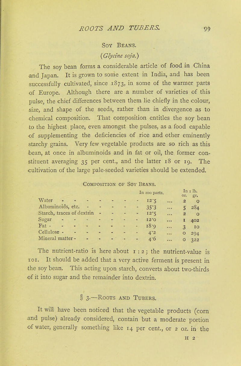 Soy Beans. (iGlycine soja.) The soy bean forms a considerable article of food in China ■and Japan. It is grown to some extent in India, and has been successfully cultivated, since 1873, in some of the warmer parts of Europe. Although there are a number of varieties of this pulse, the chief differences between them lie chiefly in the colour, size, and shape of the seeds, rather than in divergence as to chemical composition. That composition entitles the soy bean to the highest place, even amongst the pulses, as a food capable of supplementing the deficiencies of rice and other eminently starchy grains. Very few vegetable products are so rich as this bean, at once in albuminoids and in fat or oil, the former con- stituent averaging 35 per cent., and the latter 18 or 19. The cultivation of the large pale-seeded varieties should be extended. Composition of Soy Beans. Water - Albuminoids, etc. Starch, traces of dextrin - Sugar - Fat - Cellulose - Mineral matter - In 100 parts. In oz. 1 lb. gr. - - 12-5 2 0 - • 35*3 5 284 ‘ - 12-5 2 0 - 12*0 1 402 i8-9 3 10 - 4'2 0 294 - 4'6 0 322 The nutrient-ratio is here about 1:2; the nutrient-value is 101. It should be added that a very active ferment is present in the soy bean. This acting upon starch, converts about two-thirds of it into sugar and the remainder into dextrin. § 3-—Roots and Tubers. It will have been noticed that the vegetable products (corn -and pulse) already considered, contain but a moderate portion of water, generally something like 14 per cent., or 2 oz. in the h 2