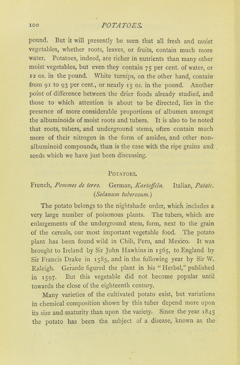 pound. But it will presently be seen that all fresh and moist vegetables, whether roots, leaves, or fruits, contain much more water. Potatoes, indeed, are richer in nutrients than many other moist vegetables, but even they contain 75 per cent, of water, or 12 oz. in the pound. White turnips, on the other hand, contain from 91 to 93 per cent., or nearly 15 oz. in the pound. Another point of difference between the drier foods already studied, and those to which attention is about to be directed, lies in the presence of more considerable proportions of albumen amongst the albuminoids of moist roots and tubers. It is also to be noted that roots, tubers, and underground stems, often contain much more of their nitrogen in the form of amides, and other non- albuminoid compounds, than is the case with the ripe grains and1 . seeds which we have just been discussing. Potatoes. French, Pommes de terre. German, Kartoffeln. Italian, Palate. {Solamm tuberosum.) The potato belongs to the nightshade order, which includes a very large number of poisonous plants. The tubers, which are enlargements of the underground stem, form, next to the grain of the cereals, our most important vegetable food. The potato plant has been found wild in Chili, Peru, and Mexico. It was brought to Ireland by Sir John Hawkins in 1565, to England by Sir Francis Drake in 1585, and in the following year by Sir W. Raleigh. Gerarde figured the plant in his “ Herbal,” published in 1597. But this vegetable did not become popular until towards the close of the eighteenth century. Many varieties of the cultivated potato exist, but variations in chemical composition shown by this tuber depend more upon its size and maturity than upon the variety. Since the year 1845 the potato has been the subject of a disease, known as the