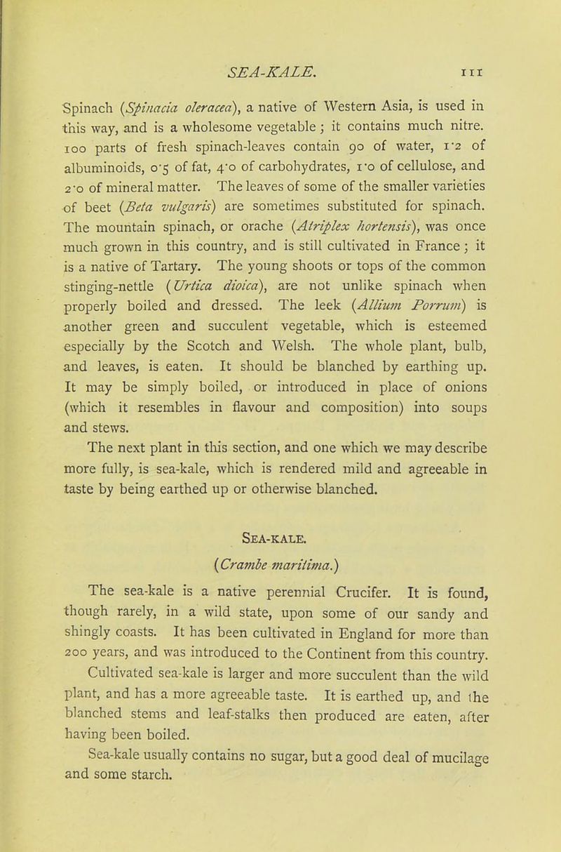 Spinach (,Spinacia oleracea), a native of Western Asia, is used in this way, and is a wholesome vegetable ; it contains much nitre, ioo parts of fresh spinach-leaves contain 90 of water, i‘2 of albuminoids, o-5 of fat, 4-o of carbohydrates, ro of cellulose, and 2'o of mineral matter. The leaves of some of the smaller varieties of beet (Beta vulgaris) are sometimes substituted for spinach. The mountain spinach, or orache (Alriplex hortetisis), was once much grown in this country, and is still cultivated in France; it is a native of Tartary. The young shoots or tops of the common stinging-nettle (Urtica eiioica), are not unlike spinach when properly boiled and dressed. The leek (Allium Porruvi) is another green and succulent vegetable, which is esteemed especially by the Scotch and Welsh. The whole plant, bulb, and leaves, is eaten. It should be blanched by earthing up. It may be simply boiled, or introduced in place of onions (which it resembles in flavour and composition) into soups and stews. The next plant in this section, and one which we may describe more fully, is sea-kale, which is rendered mild and agreeable in taste by being earthed up or otherwise blanched. Sea-kale. (Cramle marilima.) The sea-kale is a native perennial Crucifer. It is found, though rarely, in a wild state, upon some of our sandy and shingly coasts. It has been cultivated in England for more than 200 years, and was introduced to the Continent from this country. Cultivated sea-kale is larger and more succulent than the wild plant, and has a more agreeable taste. It is earthed up, and the blanched stems and leaf-stalks then produced are eaten, after having been boiled. Sea-kale usually contains no sugar, but a good deal of mucilage and some starch.