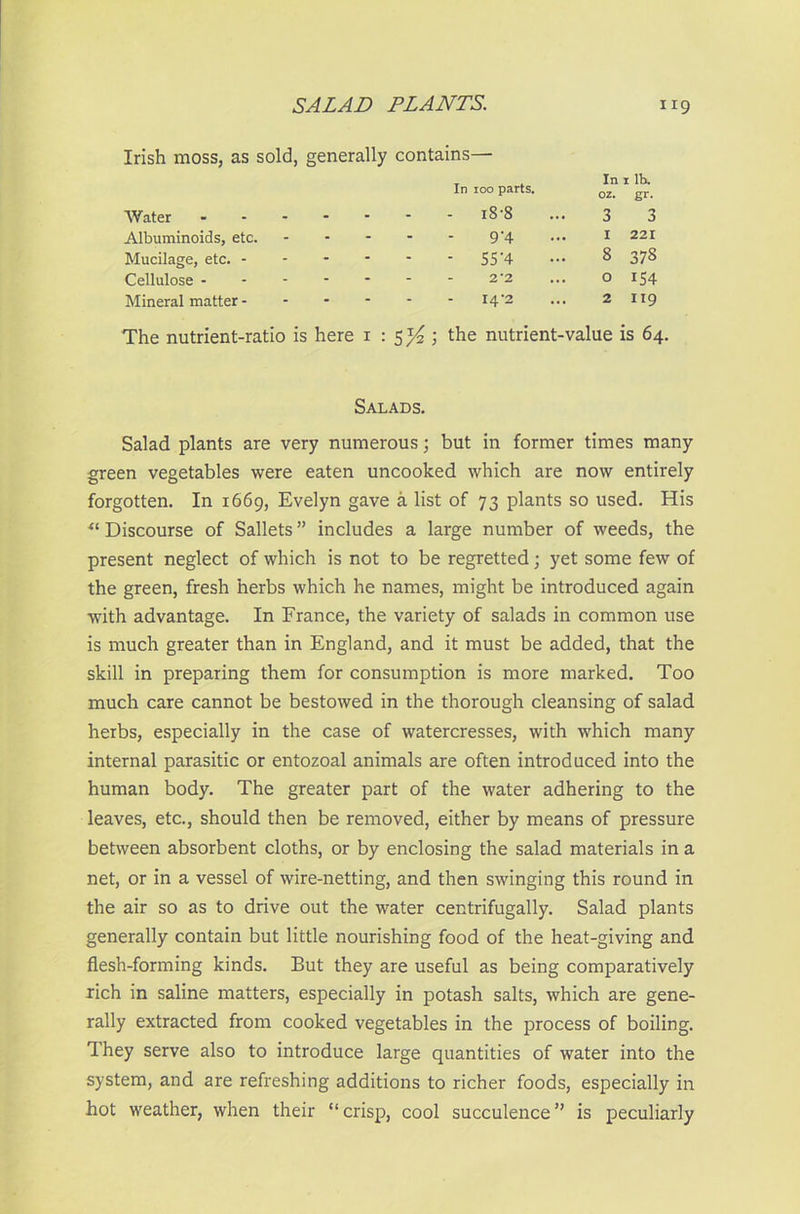 Irish moss, as sold, generally contains— In ioo parts. Water - - - iS-8 3 3 Albuminoids, etc. - - 9'4 1 221 Mucilage, etc. - - - - 55‘4 8 378 Cellulose - - - 2*2 0 154 Mineral matter - - - 14’2 2 X19 The nutrient-ratio is here i the nutrient-value is 64. Salads. Salad plants are very numerous; but in former times many green vegetables were eaten uncooked which are now entirely forgotten. In 1669, Evelyn gave a list of 73 plants so used. His u Discourse of Sallets ” includes a large number of weeds, the present neglect of which is not to be regretted; yet some few of the green, fresh herbs which he names, might be introduced again with advantage. In France, the variety of salads in common use is much greater than in England, and it must be added, that the skill in preparing them for consumption is more marked. Too much care cannot be bestowed in the thorough cleansing of salad herbs, especially in the case of watercresses, with which many internal parasitic or entozoal animals are often introduced into the human body. The greater part of the water adhering to the leaves, etc., should then be removed, either by means of pressure between absorbent cloths, or by enclosing the salad materials in a net, or in a vessel of wire-netting, and then swinging this round in the air so as to drive out the water centrifugally. Salad plants generally contain but little nourishing food of the heat-giving and flesh-forming kinds. But they are useful as being comparatively rich in saline matters, especially in potash salts, which are gene- rally extracted from cooked vegetables in the process of boiling. They serve also to introduce large quantities of water into the system, and are refreshing additions to richer foods, especially in hot weather, when their “ crisp, cool succulence ” is peculiarly