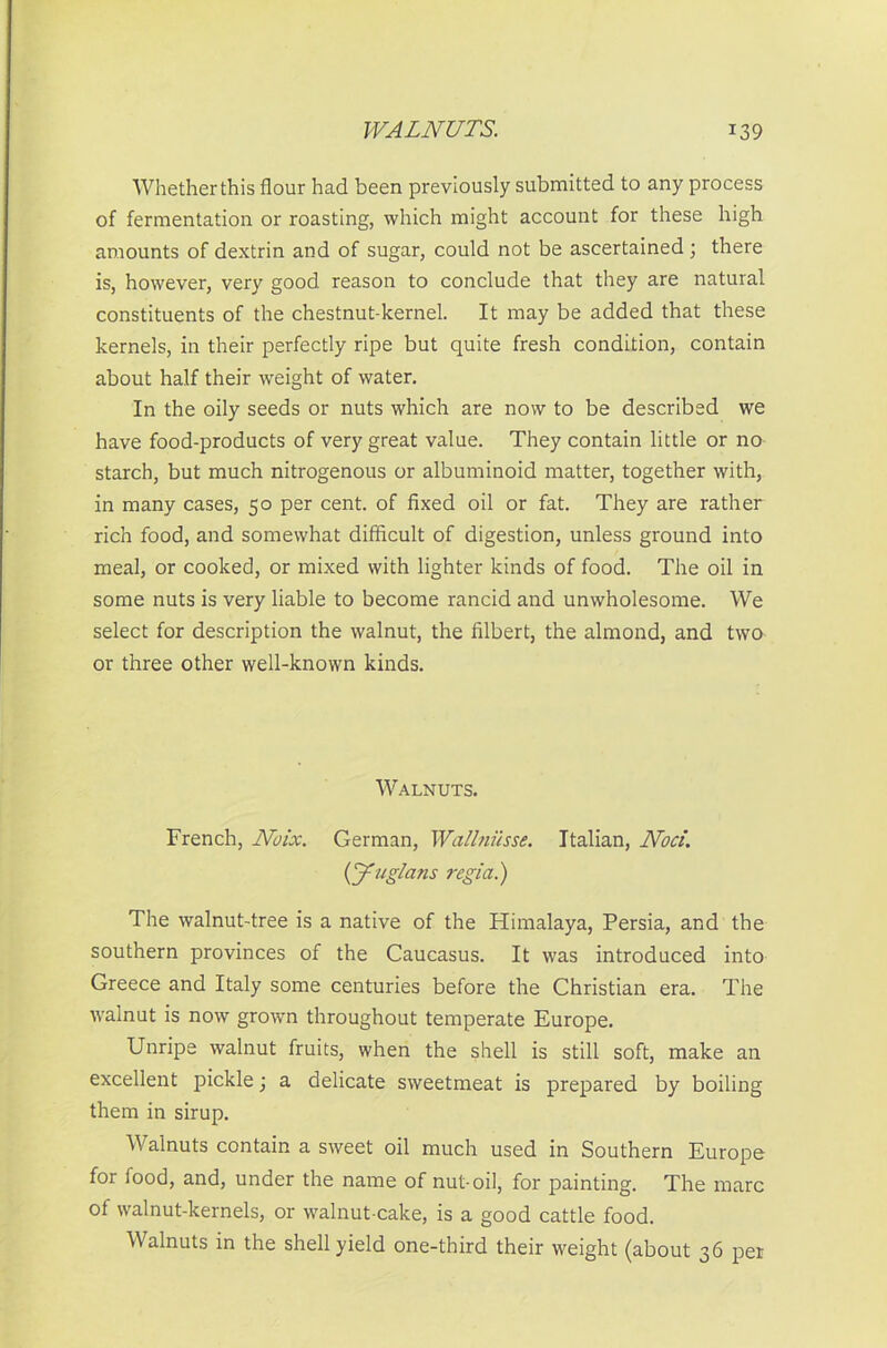 Whether this flour had been previously submitted to any process of fermentation or roasting, which might account for these high amounts of dextrin and of sugar, could not be ascertained; there is, however, very good reason to conclude that they are natural constituents of the chestnut-kernel. It may be added that these kernels, in their perfectly ripe but quite fresh condition, contain about half their weight of water. In the oily seeds or nuts which are now to be described we have food-products of very great value. They contain little or no starch, but much nitrogenous or albuminoid matter, together with, in many cases, 50 per cent, of fixed oil or fat. They are rather rich food, and somewhat difficult of digestion, unless ground into meal, or cooked, or mixed with lighter kinds of food. The oil in some nuts is very liable to become rancid and unwholesome. We select for description the walnut, the filbert, the almond, and two or three other well-known kinds. Walnuts. French, Noix. German, Wallnusse. Italian, Nod. (J'ug/ans regia.) The walnut-tree is a native of the Himalaya, Persia, and the southern provinces of the Caucasus. It was introduced into Greece and Italy some centuries before the Christian era. The walnut is now grown throughout temperate Europe. Unripe walnut fruits, when the shell is still soft, make an excellent pickle; a delicate sweetmeat is prepared by boiling them in sirup. Walnuts contain a sweet oil much used in Southern Europe for food, and, under the name of nut-oil, for painting. The marc of walnut-kernels, or walnut-cake, is a good cattle food. Walnuts in the shell yield one-third their weight (about 36 per