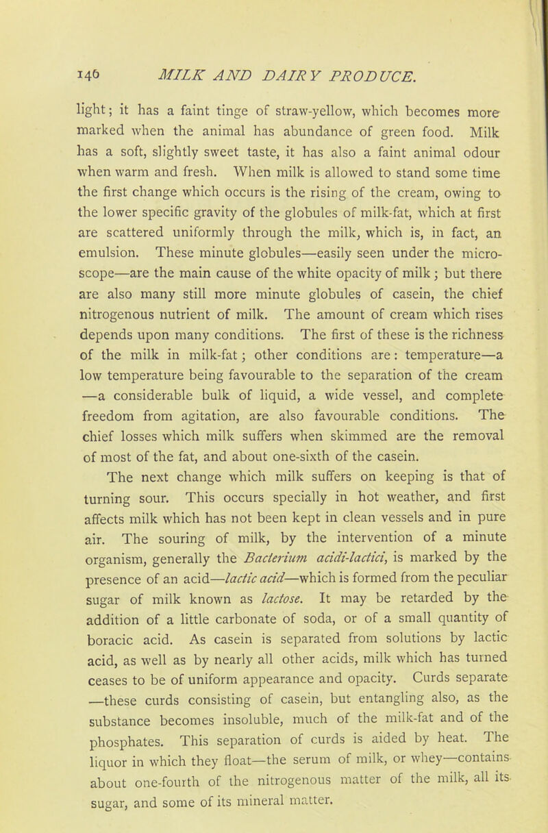 light; it has a faint tinge of straw-yellow, which becomes more marked when the animal has abundance of green food. Milk has a soft, slightly sweet taste, it has also a faint animal odour when warm and fresh. When milk is allowed to stand some time the first change which occurs is the rising of the cream, owing to the lower specific gravity of the globules of milk-fat, which at first are scattered uniformly through the milk, which is, in fact, an emulsion. These minute globules—easily seen under the micro- scope—are the main cause of the white opacity of milk; but there are also many still more minute globules of casein, the chief nitrogenous nutrient of milk. The amount of cream which rises depends upon many conditions. The first of these is the richness of the milk in milk-fat; other conditions are: temperature—a low temperature being favourable to the separation of the cream —a considerable bulk of liquid, a wide vessel, and complete freedom from agitation, are also favourable conditions. The chief losses which milk suffers when skimmed are the removal of most of the fat, and about one-sixth of the casein. The next change which milk suffers on keeping is that of turning sour. This occurs specially in hot weather, and first affects milk which has not been kept in clean vessels and in pure air. The souring of milk, by the intervention of a minute organism, generally the Bacterium acidi-lactici, is marked by the presence of an acid—lactic acid—which is formed from the peculiar sugar of milk known as lactose. It may be retarded by the addition of a little carbonate of soda, or of a small quantity of boracic acid. As casein is separated from solutions by lactic acid, as well as by nearly all other acids, milk which has turned ceases to be of uniform appearance and opacity. Curds separate —these curds consisting of casein, but entangling also, as the substance becomes insoluble, much of the milk-fat and of the phosphates. This separation of curds is aided by heat. The liquor in which they float—the serum of milk, or whey—contains about one-fourth of the nitrogenous matter of the milk, all its sugar, and some of its mineral matter.