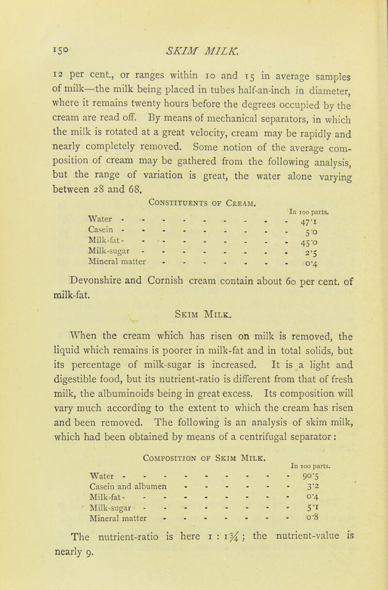 SKIM MILK. *5° 12 per cent., or ranges within io and 15 in average samples of milk—the milk being placed in tubes half-an-inch in diameter, where it remains twenty hours before the degrees occupied by the cream are read off. By means of mechanical separators, in which the milk is rotated at a great velocity, cream may be rapidly and nearly completely removed. Some notion of the average com- position of cream may be gathered from the following analysis, but the range of variation is great, the water alone varying between 28 and 68. Constituents of Cream. Water - Casein Milk-fat- Milk-sugar Mineral matter In 100 parts. - 47'1 5'° - 45’o 2-5 0-4 Devonshire and Cornish cream contain about 60 per cent, of milk-fat. Skim Milk. When the cream which has risen on milk is removed, the liquid which remains is poorer in milk-fat and in total solids, but its percentage of milk-sugar is increased. It is a light and digestible food, but its nutrient-ratio is different from that of fresh milk, the albuminoids being in great excess. Its composition will vary much according to the extent to which the cream has risen and been removed. The following is an analysis of skim milk, which had been obtained by means of a centrifugal separator: Composition of Skim Milk. In 100 parts. Water 90-5 Casein and albumen 3'2 Milk-fat o'4 Milk-sugar - - - - - - - - 5’1 Mineral matter o-8 The nutrient-ratio is here 1 : 1^; the nutrient-value is nearly 9.