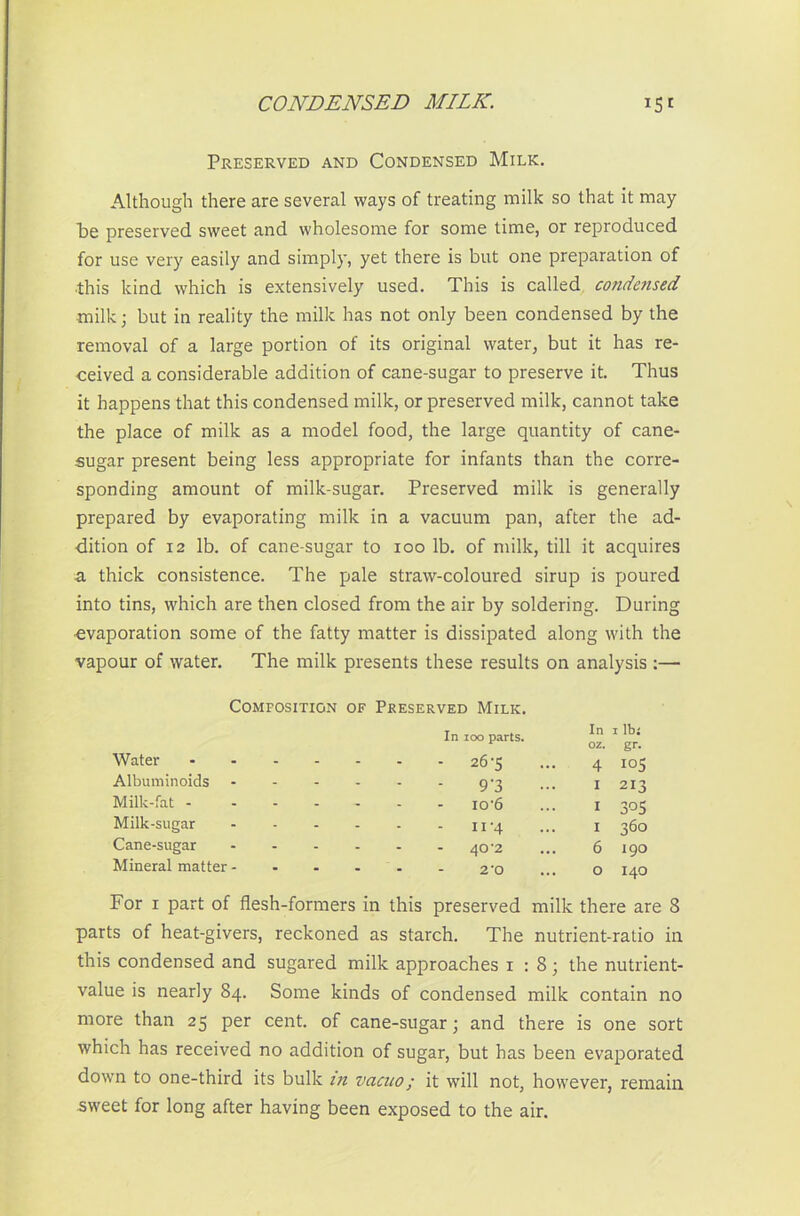 CONDENSED MILK. IS' Preserved and Condensed Milk. Although there are several ways of treating milk so that it may he preserved sweet and wholesome for some time, or reproduced for use very easily and simply, yet there is but one preparation of this kind which is extensively used. This is called condensed milk; but in reality the milk has not only been condensed by the removal of a large portion of its original water, but it has re- ceived a considerable addition of cane-sugar to preserve it. Thus it happens that this condensed milk, or preserved milk, cannot take the place of milk as a model food, the large quantity of cane- sugar present being less appropriate for infants than the corre- sponding amount of milk-sugar. Preserved milk is generally prepared by evaporating milk in a vacuum pan, after the ad- dition of 12 lb. of cane-sugar to ioo lb. of milk, till it acquires a thick consistence. The pale straw-coloured sirup is poured into tins, which are then closed from the air by soldering. During evaporation some of the fatty matter is dissipated along with the vapour of water. The milk presents these results on analysis :— Water Albuminoids Milk-fat - Milk-sugar Cane-sugar Mineral matter - Composition of Preserved Milk. In ioo parts. 26-5 9-3 io'6 11‘4 40’2 2'0 In oz. 4 1 1 1 6 o i lb; gr. 105 213 305 360 190 140 For 1 part of flesh-formers in this preserved milk there are 8 parts of heat-givers, reckoned as starch. The nutrient-ratio in this condensed and sugared milk approaches 1:8; the nutrient- value is nearly 84. Some kinds of condensed milk contain no more than 25 per cent, of cane-sugar; and there is one sort which has received no addition of sugar, but has been evaporated down to one-third its bulk in vacuo; it will not, however, remain sweet for long after having been exposed to the air.