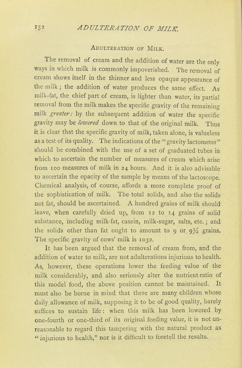 Adulteration of Milk. The removal of cream and the addition of water are the only ways in which milk is commonly impoverished. The removal of cream shows itself in the thinner and less opaque appearance of the milk; the addition of water produces the same effect. As milk-fat, the chief part of cream, is lighter than water, its partial removal from the milk makes the specific gravity of the remaining milk greater: by the subsequent addition of water the specific gravity may be lowered down to that of the original milk. Thus it is clear that the specific gravity of milk, taken alone, is valueless as a test of its quality. The indications of the “ gravity lactometer should be combined with the use of a set of graduated tubes in which to ascertain the number of measures of cream which arise from ioo measures of milk in 24 hours. And it is also advisable to ascertain the opacity of the sample by means of the lactoscope. Chemical analysis, of course, affords a more complete proof of the sophistication of milk. The total solids, and also the solids not fat, should be ascertained. A hundred grains of milk should leave, when carefully dried up, from 12 to 14 grains of solid substance, including milk-fat, casein, milk-sugar, salts, etc.; and the solids other than fat ought to amount to 9 or grains. The specific gravity of cows’ milk is 1032. It has been argued that the removal of cream from, and the addition of water to milk, are not adulterations injurious to health. As, however, these operations lower the feeding value of the milk considerably, and also seriously alter the nutrient-ratio of this model food, the above position cannot be maintained. It must also be borne in mind that there are many children whose daily allowance of milk, supposing it to be of good quality, barely suffices to sustain life: when this milk has been lowered by one-fourth or one-third of its original feeding value, it is not un- reasonable to regard this tampering with the natural product as “injurious to health,” nor is it difficult to foretell the results.