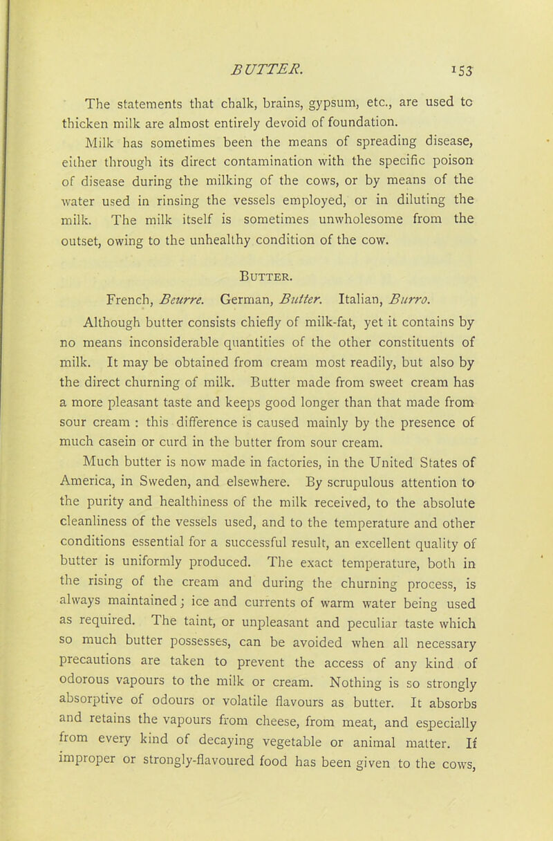 The statements that chalk, brains, gypsum, etc., are used tc thicken milk are almost entirely devoid of foundation. Milk has sometimes been the means of spreading disease, either through its direct contamination with the specific poison of disease during the milking of the cows, or by means of the water used in rinsing the vessels employed, or in diluting the milk. The milk itself is sometimes unwholesome from the outset, owing to the unhealthy condition of the cow. Butter. French, Bcnrre. German, Butter. Italian, Burro. Although butter consists chiefly of milk-fat, yet it contains by no means inconsiderable quantities of the other constituents of milk. It may be obtained from cream most readily, but also by the direct churning of milk. Butter made from sweet cream has a more pleasant taste and keeps good longer than that made from sour cream : this difference is caused mainly by the presence of much casein or curd in the butter from sour cream. Much butter is now made in factories, in the United States of America, in Sweden, and elsewhere. By scrupulous attention to the purity and healthiness of the milk received, to the absolute cleanliness of the vessels used, and to the temperature and other conditions essential for a successful result, an excellent quality of butter is uniformly produced. The exact temperature, both in the rising of the cream and during the churning process, is always maintained; ice and currents of warm water being used as required. The taint, or unpleasant and peculiar taste which so much butter possesses, can be avoided when all necessary precautions are taken to prevent the access of any kind of odorous vapours to the milk or cream. Nothing is so strongly absorptive of odours or volatile flavours as butter. It absorbs and retains the vapours from cheese, from meat, and especially fiom every kind of decaying vegetable or animal matter. If improper or strongly-flavoured food has been given to the cows,