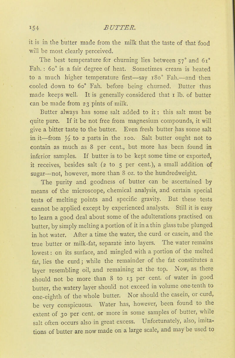 it is in the butter made from the milk that the taste of that food will be most clearly perceived. The best temperature for churning lies between 570 and 6i° Fah. : 60° is a fair degree of heat. Sometimes cream is heated to a much higher temperature first—say 180° Fah.—and then cooled down to 6o° Fah. before being churned. Butter thus made keeps well. It is generally considered that 1 lb. of butter can be made from 23 pints of milk. Butter always has some salt added to it: this salt must be quite pure. If it be not free from magnesium compounds, it will give a bitter taste to the butter. Even fresh butter has some salt in it—from to 2 parts in the 100. Salt butter ought not to contain as much as 8 per cent., but more lias been found in inferior samples. If butter is to be kept some time or exported, it receives, besides salt (2 to 5 per cent.), a small addition of sugar—not, however, more than 8 oz. to the hundredweight. The purity and goodness of butter can be ascertained by means of the microscope, chemical analysis, and certain special tests of melting points and specific gravity. But these tests cannot be applied except by experienced analysts. Still it is easy to learn a good deal about some of the adulterations practised on butter, by simply melting a portion of it in a thin glass tube plunged in hot water. After a time the water, the curd or casein, and the true butter or milk-fat, separate into layers. The water remains lowest: on its surface, and mingled with a portion of the melted fat, lies the curd; while the remainder of the fat constitutes a layer resembling oil, and remaining at the top. Now, as there should not be more than 8 to 13 per cent, of water in good butter, the watery layer should not exceed in volume one-tenth to one-eighth of the whole butter. Nor should the casein, or curd, be very conspicuous. Water has, however, been found to the extent of 30 per cent, or more in some samples of butter, while salt often occurs also in great excess. Unfortunately, also, imita- tions of butter are now made on a large scale, and may be used to