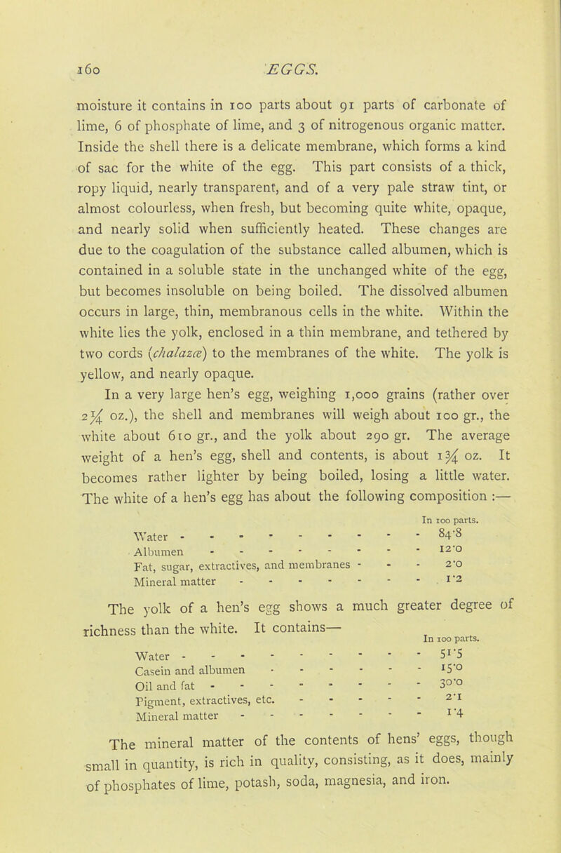 moisture it contains in ioo parts about gx parts of carbonate of lime, 6 of phosphate of lime, and 3 of nitrogenous organic matter. Inside the shell there is a delicate membrane, which forms a kind of sac for the white of the egg. This part consists of a thick, ropy liquid, nearly transparent, and of a very pale straw tint, or almost colourless, when fresh, but becoming quite white, opaque, and nearly solid when sufficiently heated. These changes are due to the coagulation of the substance called albumen, which is contained in a soluble state in the unchanged white of the egg, but becomes insoluble on being boiled. The dissolved albumen occurs in large, thin, membranous cells in the white. Within the white lies the yolk, enclosed in a thin membrane, and tethered by two cords (chalazcz) to the membranes of the white. The yolk is yellow, and nearly opaque. In a very large hen’s egg, weighing 1,000 grains (rather over 2oz.), the shell and membranes will weigh about 100 gr., the white about 610 gr., and the yolk about 290 gr. The average weight of a hen’s egg, shell and contents, is about 1^ oz. It becomes rather lighter by being boiled, losing a little water. The white of a hen’s egg has about the following composition :— Water Albumen Fat, sugar, extractives, and membranes - Mineral matter The yolk of a hen’s egg shows a much greater degree of richness than the white. It contains— Water Casein and albumen Oil and fat Pigment, extractives, etc. Mineral matter - The mineral matter of the contents of hens’ eggs, though small in quantity, is rich in quality, consisting, as it does, mainly of phosphates of lime, potash, soda, magnesia, and iion. In 100 parts. - 5I-S - iS'° - 3°'° 2'I i'4 In 100 parts. - 84-8 I2'0 2’0