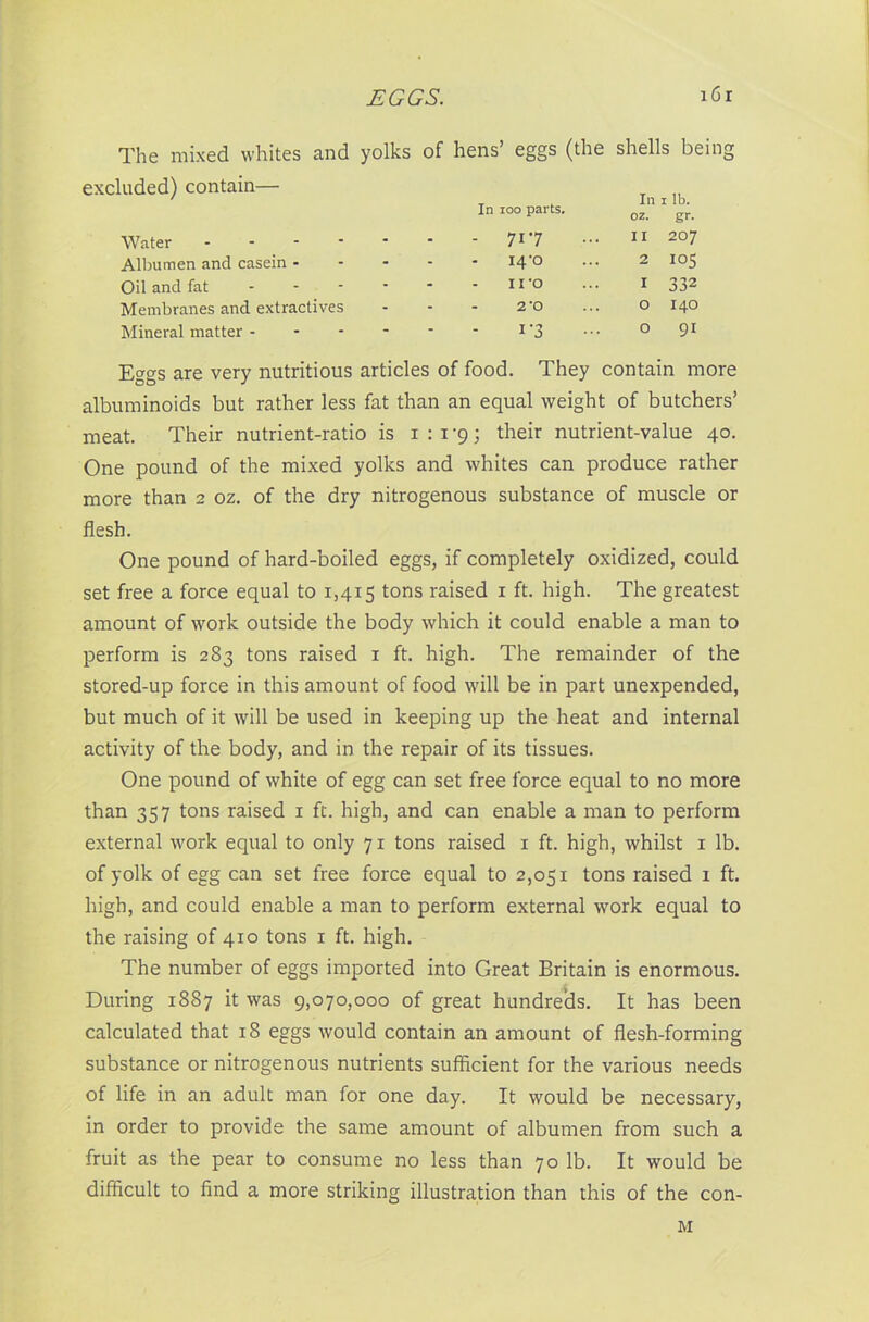 The mixed whites and yolks excluded) contain— Water Albumen and casein - Oil and fat Membranes and extractives Mineral matter - of hens’ eggs (the shells being In 100 parts. In oz. 1 lb. gr- - - 717 11 207 - i4-o 2 - iro I 332 - 2 *0 O 140 - i'3 0 91 Eggs are very nutritious articles of food. They contain more albuminoids but rather less fat than an equal weight of butchers’ meat. Their nutrient-ratio is i : i -9; their nutrient-value 40. One pound of the mixed yolks and whites can produce rather more than 2 oz. of the dry nitrogenous substance of muscle or flesh. One pound of hard-boiled eggs, if completely oxidized, could set free a force equal to 1,415 tons raised 1 ft. high. The greatest amount of work outside the body which it could enable a man to perform is 283 tons raised 1 ft. high. The remainder of the stored-up force in this amount of food will be in part unexpended, but much of it will be used in keeping up the heat and internal activity of the body, and in the repair of its tissues. One pound of white of egg can set free force equal to no more than 357 tons raised 1 ft. high, and can enable a man to perform external work equal to only 71 tons raised 1 ft. high, whilst 1 lb. of yolk of egg can set free force equal to 2,051 tons raised 1 ft. high, and could enable a man to perform external work equal to the raising of 410 tons 1 ft. high. The number of eggs imported into Great Britain is enormous. During 1887 it was 9,070,000 of great hundreds. It has been calculated that 18 eggs would contain an amount of flesh-forming substance or nitrogenous nutrients sufficient for the various needs of life in an adult man for one day. It would be necessary, in order to provide the same amount of albumen from such a fruit as the pear to consume no less than 70 lb. It would be difficult to find a more striking illustration than this of the con-