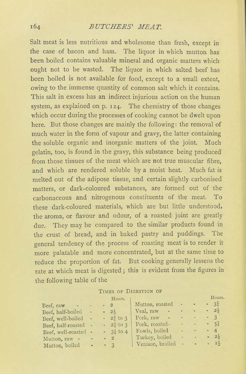 Salt meat is less nutritious and wholesome than fresh, except in the case of bacon and ham. The liquor in which mutton has been boiled contains valuable mineral and organic matters which ought not to be wasted. The liquor in which salted beef has been boiled is not available for food, except to a small extent, owing to the immense quantity of common salt which it contains. This salt in excess has an indirect injurious action on the human system, as explained on p. 124. The chemistry of those changes which occur during the processes of cooking cannot be dwelt upon here. But those changes are mainly the following: the removal of much water in the form of vapour and gravy, the latter containing the soluble organic and inorganic matters of the joint. Much gelatin, too, is found in the gravy, this substance being produced from those tissues of the meat which are not true muscular fibre, and which are rendered soluble by a moist heat. Much fat is melted out of the adipose tissue, and certain slightly carbonised matters, or dark-coloured substances, are formed out of the- carbonaceous and nitrogenous constituents of the meat. To these dark-coloured materials, which are but little understood, the aroma, or flavour and odour, of a roasted joint are greatly due. They may be compared to the similar products found in the crust of bread, and in baked pastry and puddings. The general tendency of the process of roasting meat is to render it more palatable and more concentrated, but at the same time to reduce the proportion of fat. But cooking generally lessens the rate at which meat is digested 3 this is evident from the figures in the following table of the Beef, raw Beef, half-boiled Beef, well-boiled Beef, half-roasted Beef, well-roasted Mutton, raw - Mutton, boiled Times of Digestion of Hours. - 2 Mutton, roasted Hours. 0 1 * • OT - 2\ Veal, raw - 2\ - 2f to 3 Pork, raw - 3 ' - 2| to 3 Pork, roasted- - Si - 3i t0 4 Fowls, boiled - 4 - 2 Turkey, boiled - 2\ - 3 | Venison, broiled - -