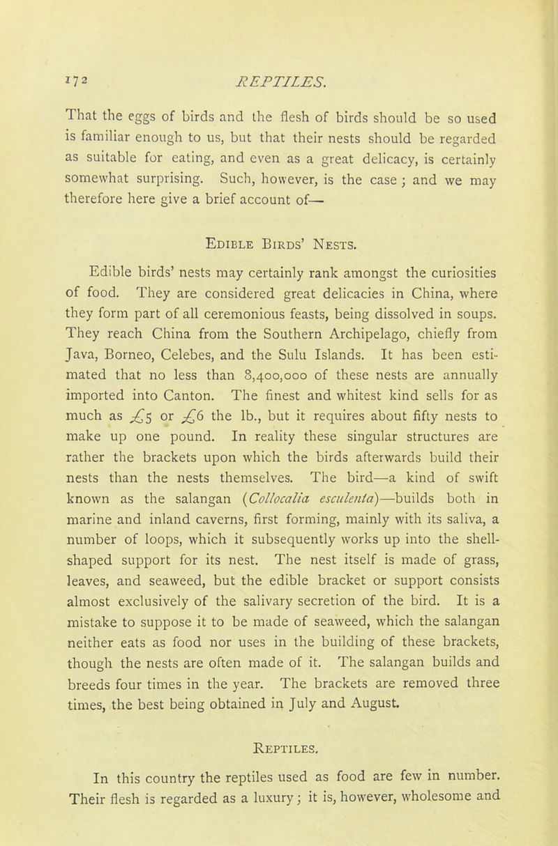 That the eggs of birds and the flesh of birds should be so used is familiar enough to us, but that their nests should be regarded as suitable for eating, and even as a great delicacy, is certainly somewhat surprising. Such, however, is the case ; and we may therefore here give a brief account of— Edible Birds’ Nests. Edible birds’ nests may certainly rank amongst the curiosities of food. They are considered great delicacies in China, where they form part of all ceremonious feasts, being dissolved in soups. They reach China from the Southern Archipelago, chiefly from Java, Borneo, Celebes, and the Sulu Islands. It has been esti- mated that no less than 8,400,000 of these nests are annually imported into Canton. The finest and whitest kind sells for as much as ^5 or £6 the lb., but it requires about fifty nests to make up one pound. In reality these singular structures are rather the brackets upon which the birds afterwards build their nests than the nests themselves. The bird—a kind of swift known as the salangan (Collocalia esculenta)—builds both in marine and inland caverns, first forming, mainly with its saliva, a number of loops, which it subsequently works up into the shell- shaped support for its nest. The nest itself is made of grass, leaves, and seaweed, but the edible bracket or support consists almost exclusively of the salivary secretion of the bird. It is a mistake to suppose it to be made of seaweed, which the salangan neither eats as food nor uses in the building of these brackets, though the nests are often made of it. The salangan builds and breeds four times in the year. The brackets are removed three times, the best being obtained in July and August. Reptiles. In this country the reptiles used as food are few in number. Their flesh is regarded as a luxury; it is, however, wholesome and