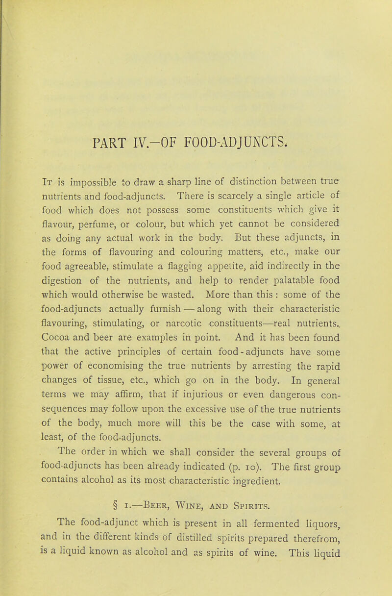 PART IV.—OF FOOD-ADJUNCTS. It is impossible to draw a sharp line of distinction between true nutrients and food-adjuncts. There is scarcely a single article of food which does not possess some constituents which give it flavour, perfume, or colour, but which yet cannot be considered as doing any actual work in the body. But these adjuncts, in the forms of flavouring and colouring matters, etc., make our food agreeable, stimulate a flagging appetite, aid indirectly in the digestion of the nutrients, and help to render palatable food which would otherwise be wasted. More than this : some of the food-adjuncts actually furnish — along with their characteristic flavouring, stimulating, or narcotic constituents—real nutrients.. Cocoa and beer are examples in point. And it has been found that the active principles of certain food - adjuncts have some power of economising the true nutrients by arresting the rapid changes of tissue, etc., which go on in the body. In general terms we may affirm, that if injurious or even dangerous con- sequences may follow upon the excessive use of the true nutrients of the body, much more will this be the case with some, at least, of the food-adjuncts. The order in which we shall consider the several groups of food-adjuncts has been already indicated (p. io). The first group contains alcohol as its most characteristic ingredient. § i.—Beer, Wine, and Spirits. The food-adjunct which is present in all fermented liquors, and in the different kinds of distilled spirits prepared therefrom, is a liquid known as alcohol and as spirits of wine. This liquid