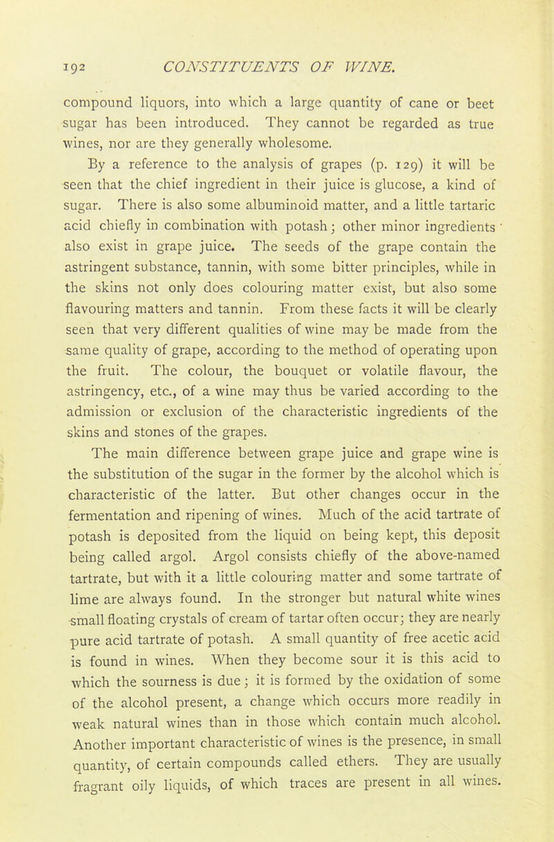 compound liquors, into which a large quantity of cane or beet sugar has been introduced. They cannot be regarded as true wines, nor are they generally wholesome. By a reference to the analysis of grapes (p. 129) it will be seen that the chief ingredient in their juice is glucose, a kind of sugar. There is also some albuminoid matter, and a little tartaric acid chiefly in combination with potash; other minor ingredients ' also exist in grape juice. The seeds of the grape contain the astringent substance, tannin, with some bitter principles, while in the skins not only does colouring matter exist, but also some flavouring matters and tannin. From these facts it will be clearly seen that very different qualities of wine may be made from the same quality of grape, according to the method of operating upon the fruit. The colour, the bouquet or volatile flavour, the astringency, etc., of a wine may thus be varied according to the admission or exclusion of the characteristic ingredients of the skins and stones of the grapes. The main difference between grape juice and grape wine is the substitution of the sugar in the former by the alcohol which is characteristic of the latter. But other changes occur in the fermentation and ripening of wines. Much of the acid tartrate of potash is deposited from the liquid on being kept, this deposit being called argol. Argol consists chiefly of the above-named tartrate, but with it a little colouring matter and some tartrate of lime are always found. In the stronger but natural white wines small floating crystals of cream of tartar often occur; they are nearly pure acid tartrate of potash. A small quantity of free acetic acid is found in wines. When they become sour it is this acid to which the sourness is due; it is formed by the oxidation of some of the alcohol present, a change which occurs more readily in weak natural wines than in those which contain much alcohol. Another important characteristic of wines is the presence, in small quantity, of certain compounds called ethers. They are usually fragrant oily liquids, of which traces are present in all wines.