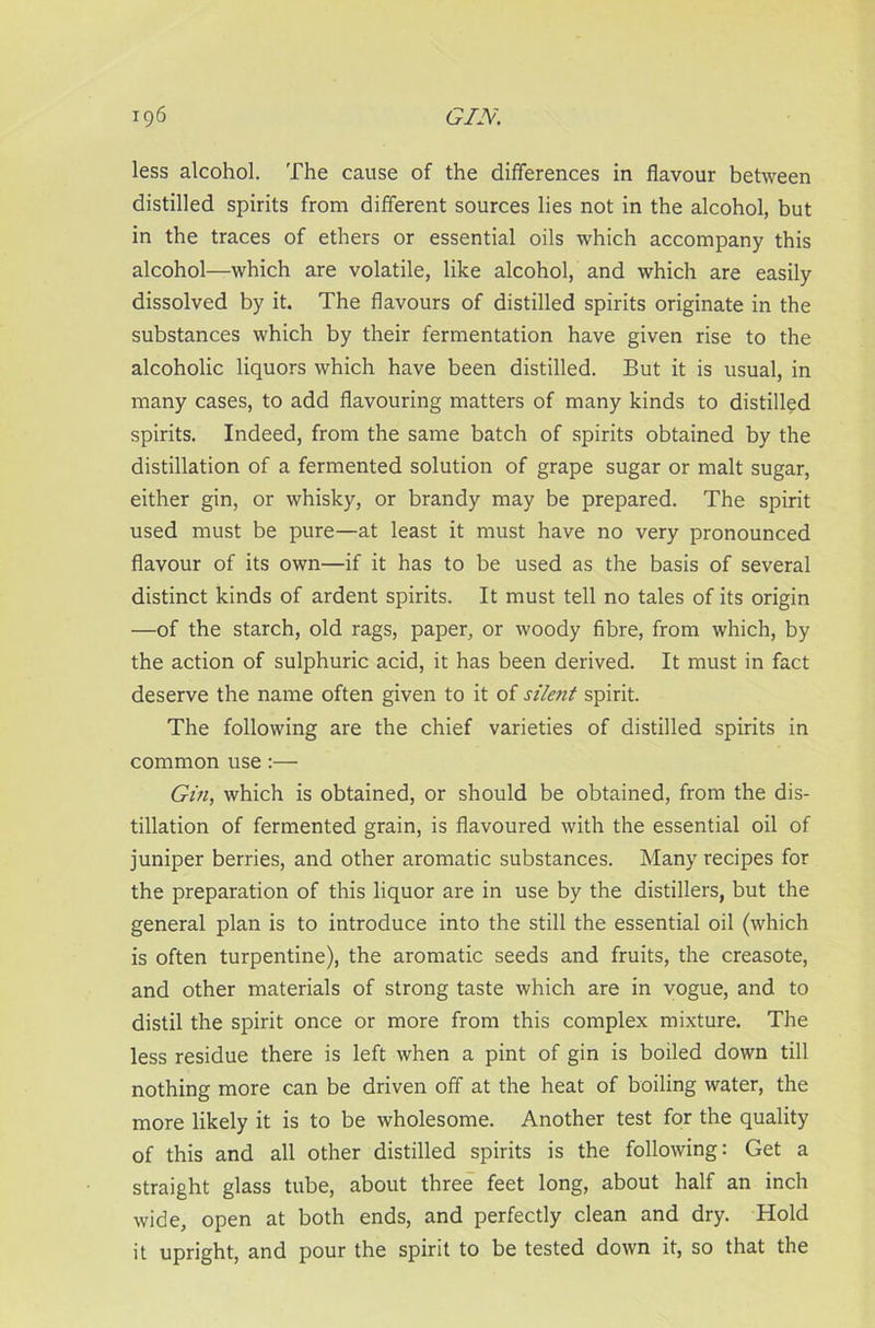 less alcohol. The cause of the differences in flavour between distilled spirits from different sources lies not in the alcohol, but in the traces of ethers or essential oils which accompany this alcohol—which are volatile, like alcohol, and which are easily dissolved by it. The flavours of distilled spirits originate in the substances which by their fermentation have given rise to the alcoholic liquors which have been distilled. But it is usual, in many cases, to add flavouring matters of many kinds to distilled spirits. Indeed, from the same batch of spirits obtained by the distillation of a fermented solution of grape sugar or malt sugar, either gin, or whisky, or brandy may be prepared. The spirit used must be pure—at least it must have no very pronounced flavour of its own—if it has to be used as the basis of several distinct kinds of ardent spirits. It must tell no tales of its origin —of the starch, old rags, paper, or woody fibre, from which, by the action of sulphuric acid, it has been derived. It must in fact deserve the name often given to it of silent spirit. The following are the chief varieties of distilled spirits in common use :— Gin, which is obtained, or should be obtained, from the dis- tillation of fermented grain, is flavoured with the essential oil of juniper berries, and other aromatic substances. Many recipes for the preparation of this liquor are in use by the distillers, but the general plan is to introduce into the still the essential oil (which is often turpentine), the aromatic seeds and fruits, the creasote, and other materials of strong taste which are in vogue, and to distil the spirit once or more from this complex mixture. The less residue there is left when a pint of gin is boiled down till nothing more can be driven off at the heat of boiling water, the more likely it is to be wholesome. Another test for the quality of this and all other distilled spirits is the following: Get a straight glass tube, about three feet long, about half an inch wide, open at both ends, and perfectly clean and dry. Hold it upright, and pour the spirit to be tested down it, so that the