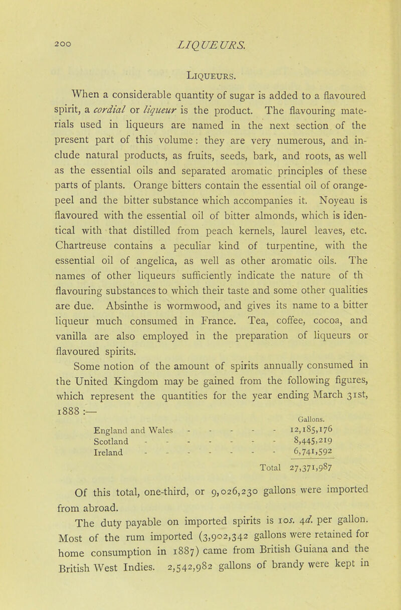 LIQUEURS. Liqueurs. When a considerable quantity of sugar is added to a flavoured spirit, a cordial or liqueur is the product. The flavouring mate- rials used in liqueurs are named in the next section of the present part of this volume: they are very numerous, and in- clude natural products, as fruits, seeds, bark, and roots, as well as the essential oils and separated aromatic principles of these parts of plants. Orange bitters contain the essential oil of orange- peel and the bitter substance which accompanies it. Noyeau is flavoured with the essential oil of bitter almonds, which is iden- tical with that distilled from peach kernels, laurel leaves, etc. Chartreuse contains a peculiar kind of turpentine, with the essential oil of angelica, as well as other aromatic oils. The names of other liqueurs sufficiently indicate the nature of th flavouring substances to which their taste and some other qualities are due. Absinthe is wormwood, and gives its name to a bitter liqueur much consumed in France. Tea, coffee, cocoa, and vanilla are also employed in the preparation of liqueurs or flavoured spirits. Some notion of the amount of spirits annually consumed in the United Kingdom may be gained from the following figures, which represent the quantities for the year ending March 31st, 1888 :— Gallons. England and Wales 12,185,176 Scotland ------- 8,445,219 Ireland 6,741,592 Total 27,371,987 Of this total, one-third, or 9,026,230 gallons were imported from abroad. The duty payable on imported spirits is ioi-. 4d. per gallon. Most of the rum imported (3,902,342 gallons were retained for home consumption in 1887) came from British Guiana and the British West Indies. 2,542,982 gallons of brandy were kept in