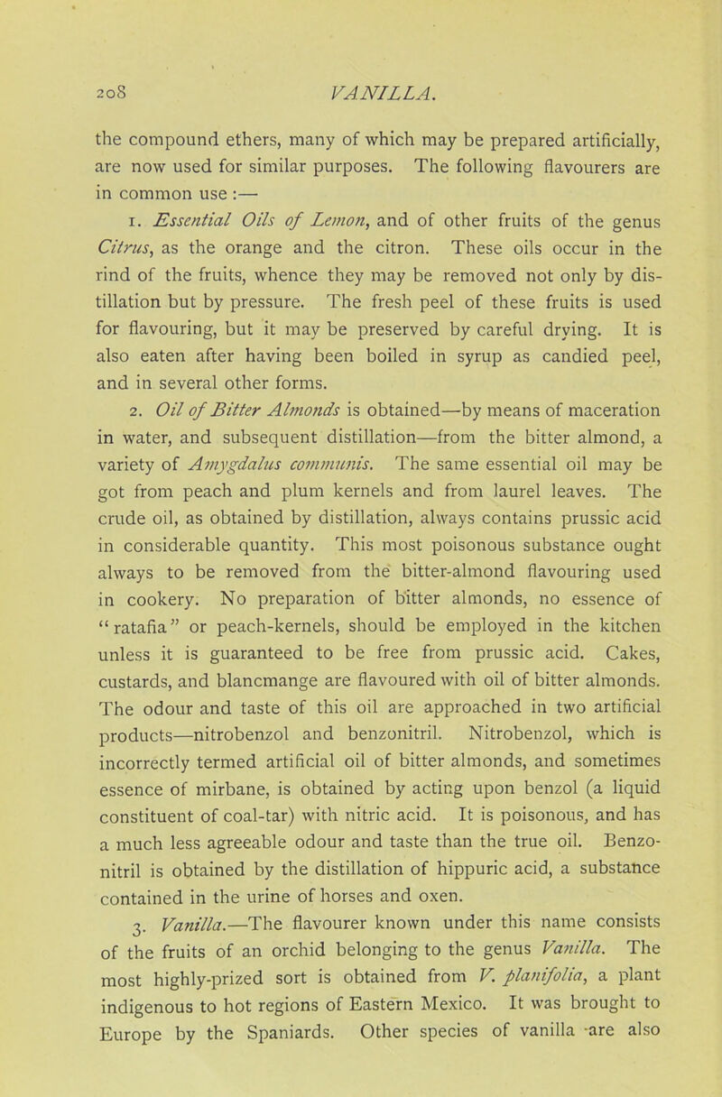 the compound ethers, many of which may be prepared artificially, are now used for similar purposes. The following flavourers are in common use :— 1. Essential Oils of Lemon, and of other fruits of the genus Citrus, as the orange and the citron. These oils occur in the rind of the fruits, whence they may be removed not only by dis- tillation but by pressure. The fresh peel of these fruits is used for flavouring, but it may be preserved by careful drying. It is also eaten after having been boiled in syrup as candied peel, and in several other forms. 2. Oil of Bitter Almonds is obtained—by means of maceration in water, and subsequent distillation—from the bitter almond, a variety of Amygdalus communis. The same essential oil may be got from peach and plum kernels and from laurel leaves. The crude oil, as obtained by distillation, always contains prussic add in considerable quantity. This most poisonous substance ought always to be removed from the bitter-almond flavouring used in cookery. No preparation of bitter almonds, no essence of “ratafia” or peach-kernels, should be employed in the kitchen unless it is guaranteed to be free from prussic acid. Cakes, custards, and blancmange are flavoured with oil of bitter almonds. The odour and taste of this oil are approached in two artificial products—nitrobenzol and benzonitril. Nitrobenzol, which is incorrectly termed artificial oil of bitter almonds, and sometimes essence of mirbane, is obtained by acting upon benzol (a liquid constituent of coal-tar) with nitric acid. It is poisonous, and has a much less agreeable odour and taste than the true oil. Benzo- nitril is obtained by the distillation of hippuric acid, a substance contained in the urine of horses and oxen. 3. Vanilla.—The flavourer known under this name consists of the fruits of an orchid belonging to the genus Vanilla. The most highly-prized sort is obtained from V. planifolia, a plant indigenous to hot regions of Eastern Mexico. It was brought to Europe by the Spaniards. Other species of vanilla -are also